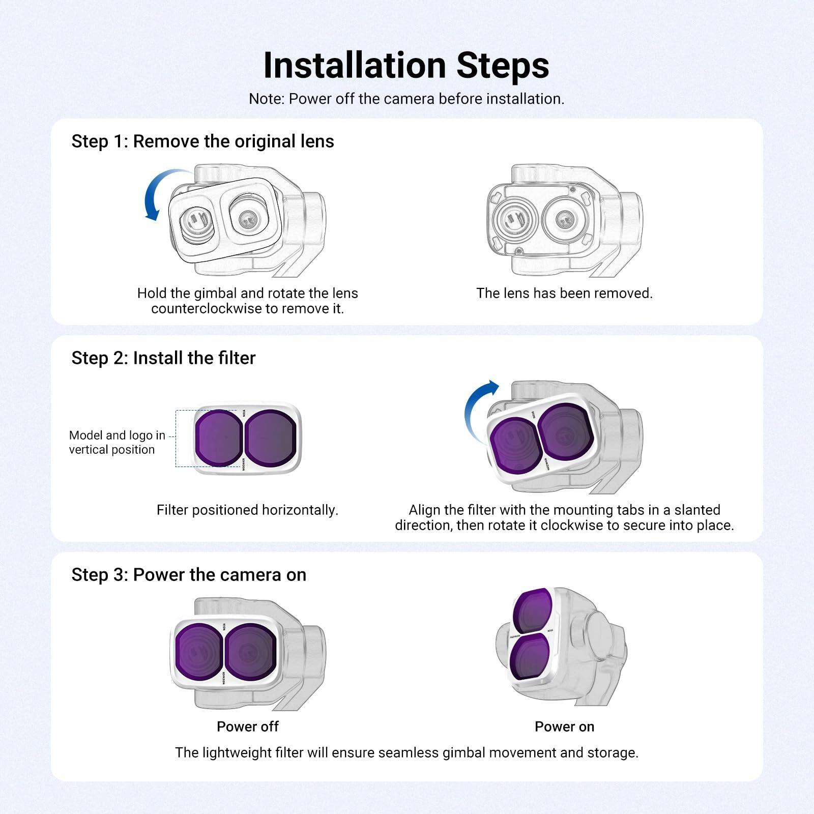 Installation Steps  
Note: Power off the camera before installation.

Step 1: Remove the original lens  
Hold the gimbal and rotate the lens counterclockwise to remove it.  
The lens has been removed.

Step 2: Install the filter  
Model and logo in vertical position  
Filter positioned horizontally.  
Align the filter with the mounting tabs in a slanted direction, then rotate it clockwise to secure into place.

Step 3: Power the camera on  
Power off  
Power on  
The lightweight filter will ensure seamless gimbal movement and storage.