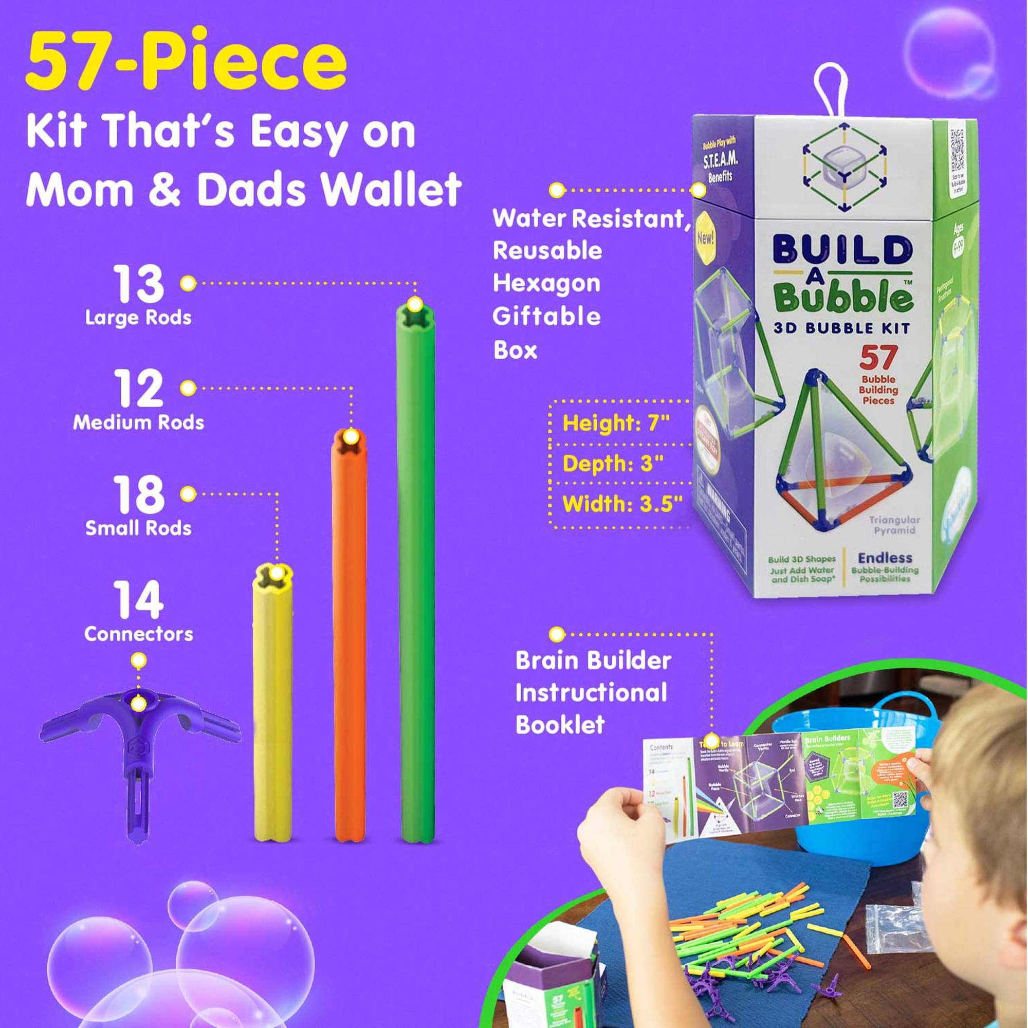 57-Piece Kit That's Easy on Mom & Dads Wallet  
Water Resistant, Reusable  
BUILD A Bubble 3D BUBBLE KIT  
57 Building Pieces  
13 Large Rods  
12 Medium Rods  
18 Small Rods  
14 Connectors  
Height: 7"  
Depth: 3"  
Width: 3.5"  
Triangular Pyramid  
Endless Bubble Building and DIY Soap Possibilities  
Brain Builder Instructional Booklet