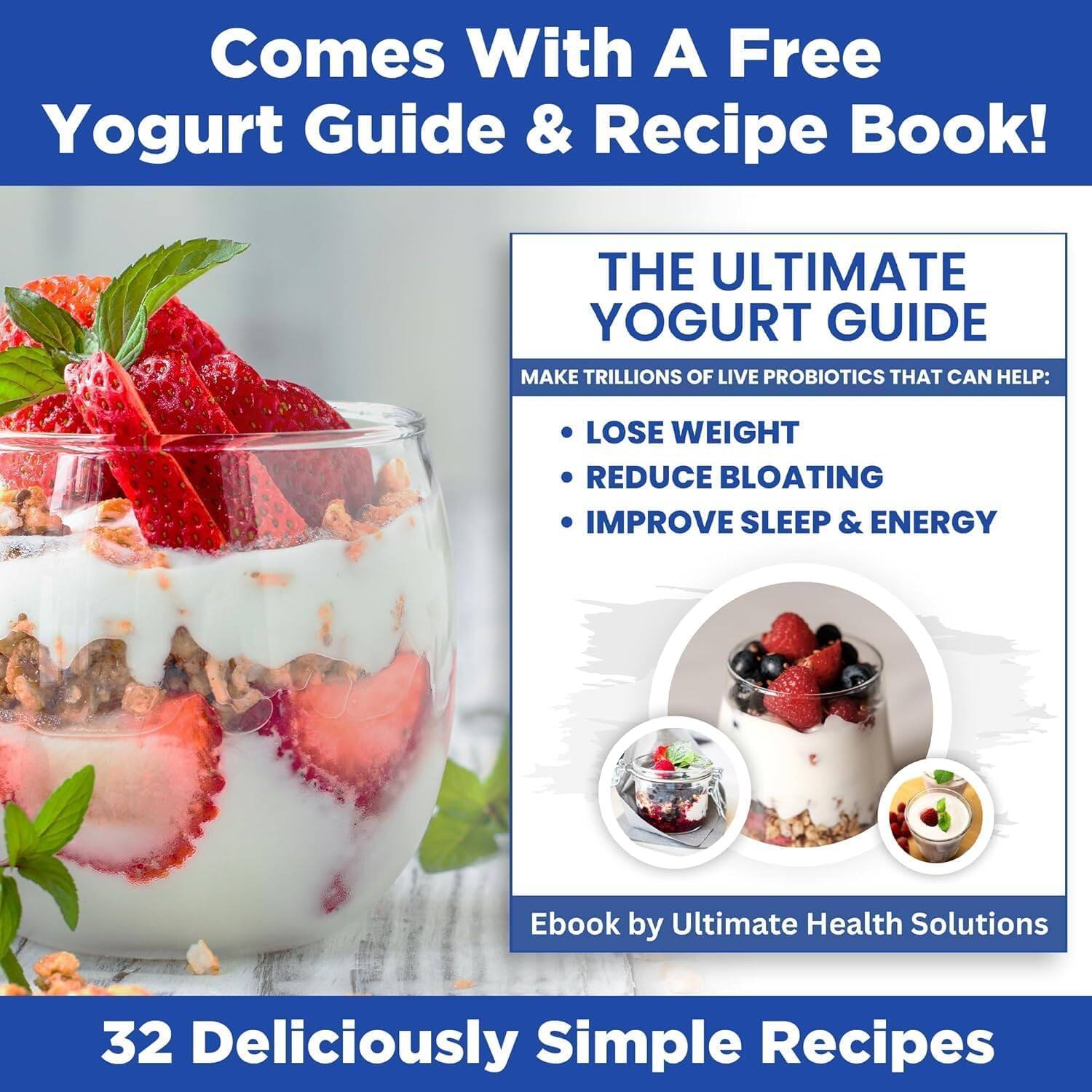 Comes With A Free Yogurt Guide & Recipe Book!

THE ULTIMATE YOGURT GUIDE
MAKE TRILLIONS OF LIVE PROBIOTICS THAT CAN HELP:
- LOSE WEIGHT
- REDUCE BLOATING
- IMPROVE SLEEP & ENERGY

Ebook by Ultimate Health Solutions

32 Deliciously Simple Recipes