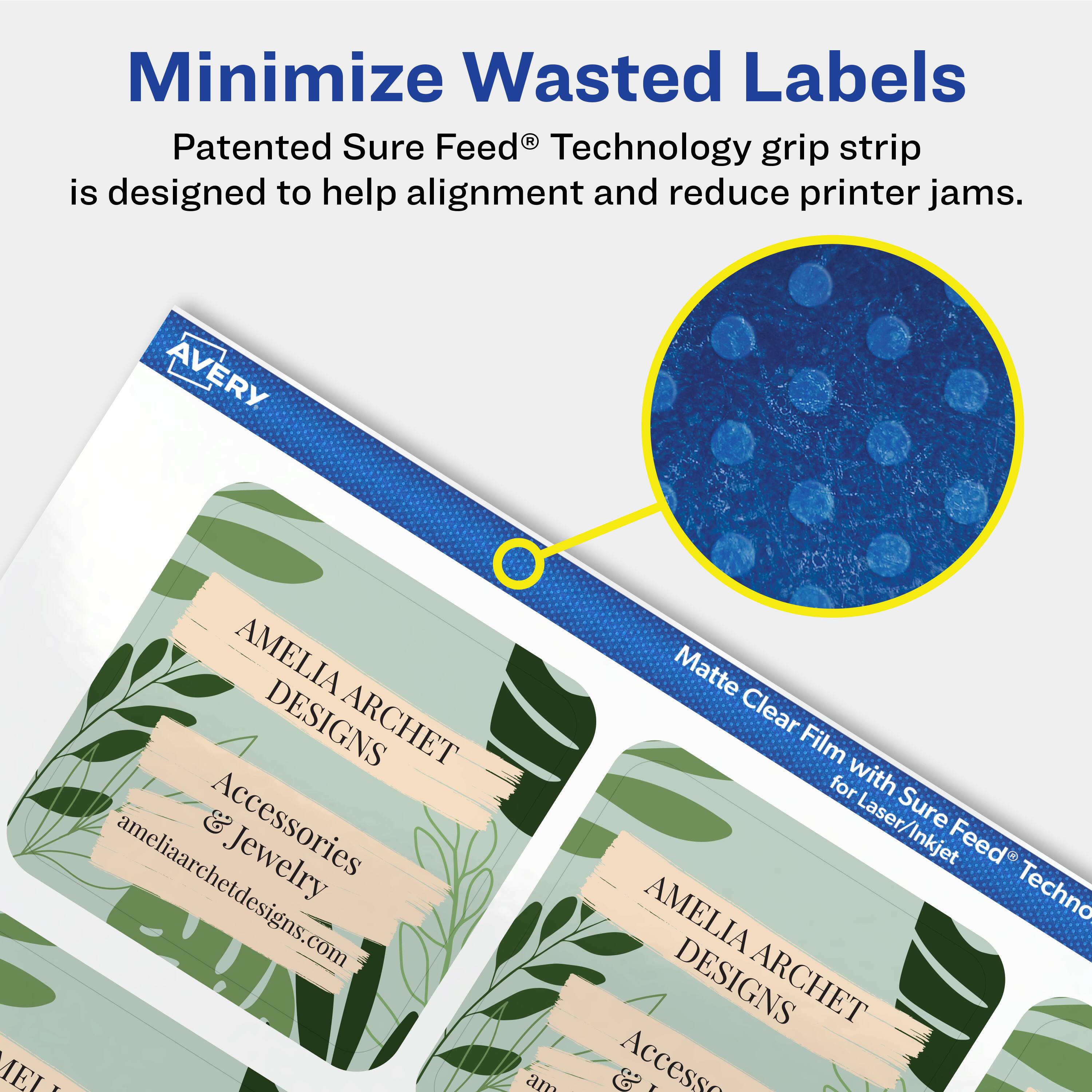 Minimize Wasted Labels

Patented Sure Feed® Technology grip strip is designed to help alignment and reduce printer jams.

AVERY AMELIA ARCHET DESIGNS Accessories & Jewelry ameliaarchetdesigns.com

Matte Clear Film with Sure Feed® Technology for Laser/Inkjet
