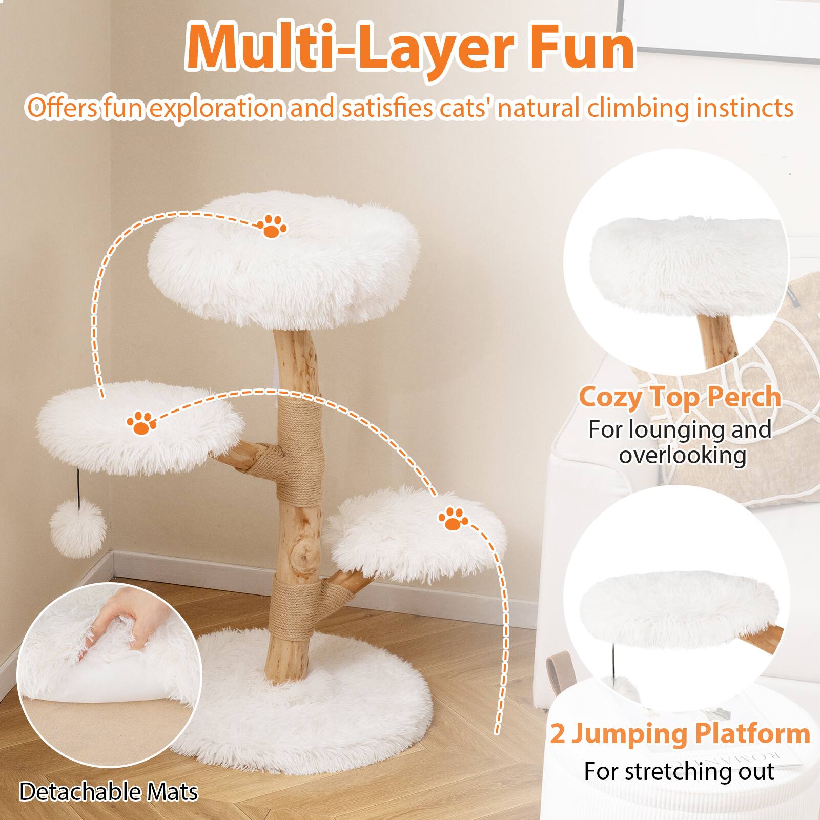 Multi-Layer Fun  
Offers fun exploration and satisfies cats' natural climbing instincts  
Cozy Top Perch For lounging and overlooking  
Detachable Mats  
2 Jumping Platform For stretching out