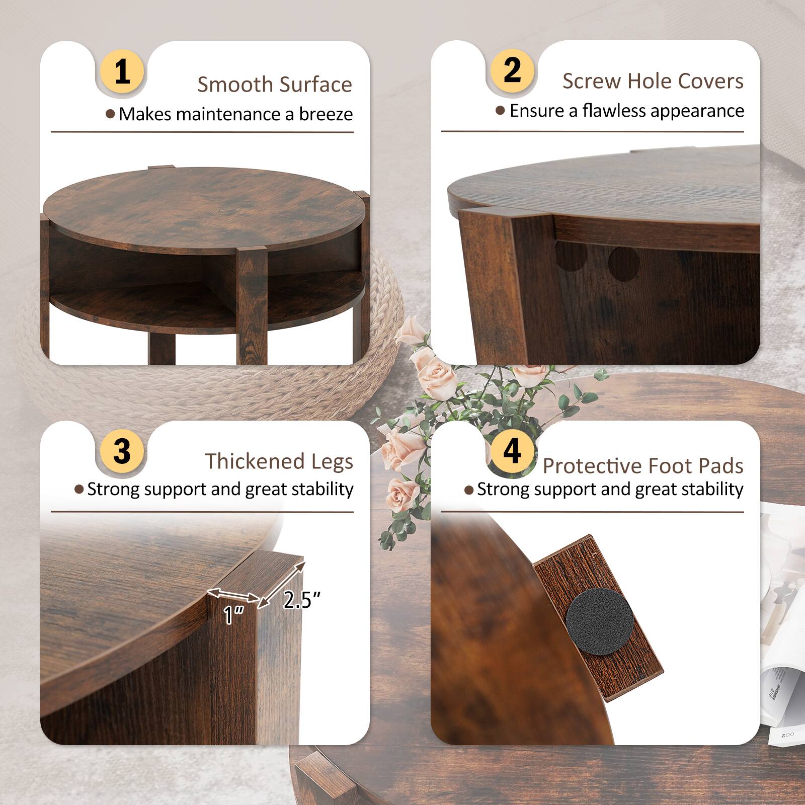 1. Smooth Surface  
   - Makes maintenance a breeze

2. Screw Hole Covers  
   - Ensure a flawless appearance

3. Thickened Legs  
   - Strong support and great stability  
   - 1" x 2.5"

4. Protective Foot Pads  
   - Strong support and great stability