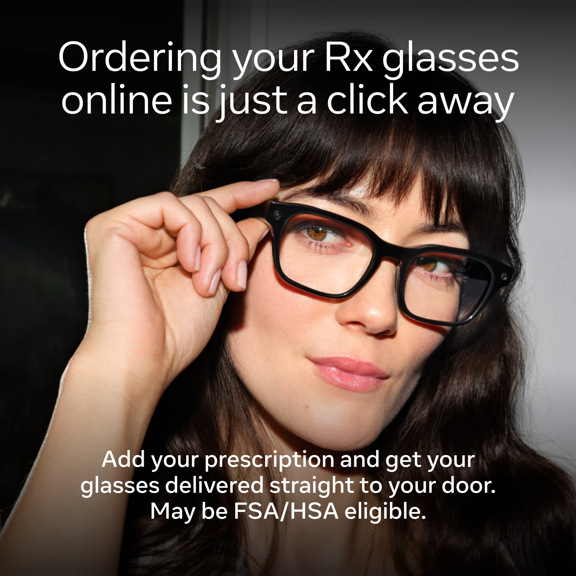 Ordering your Rx glasses online is just a click away. Add your prescription and get your glasses delivered straight to your door. May be FSA/HSA eligible.
