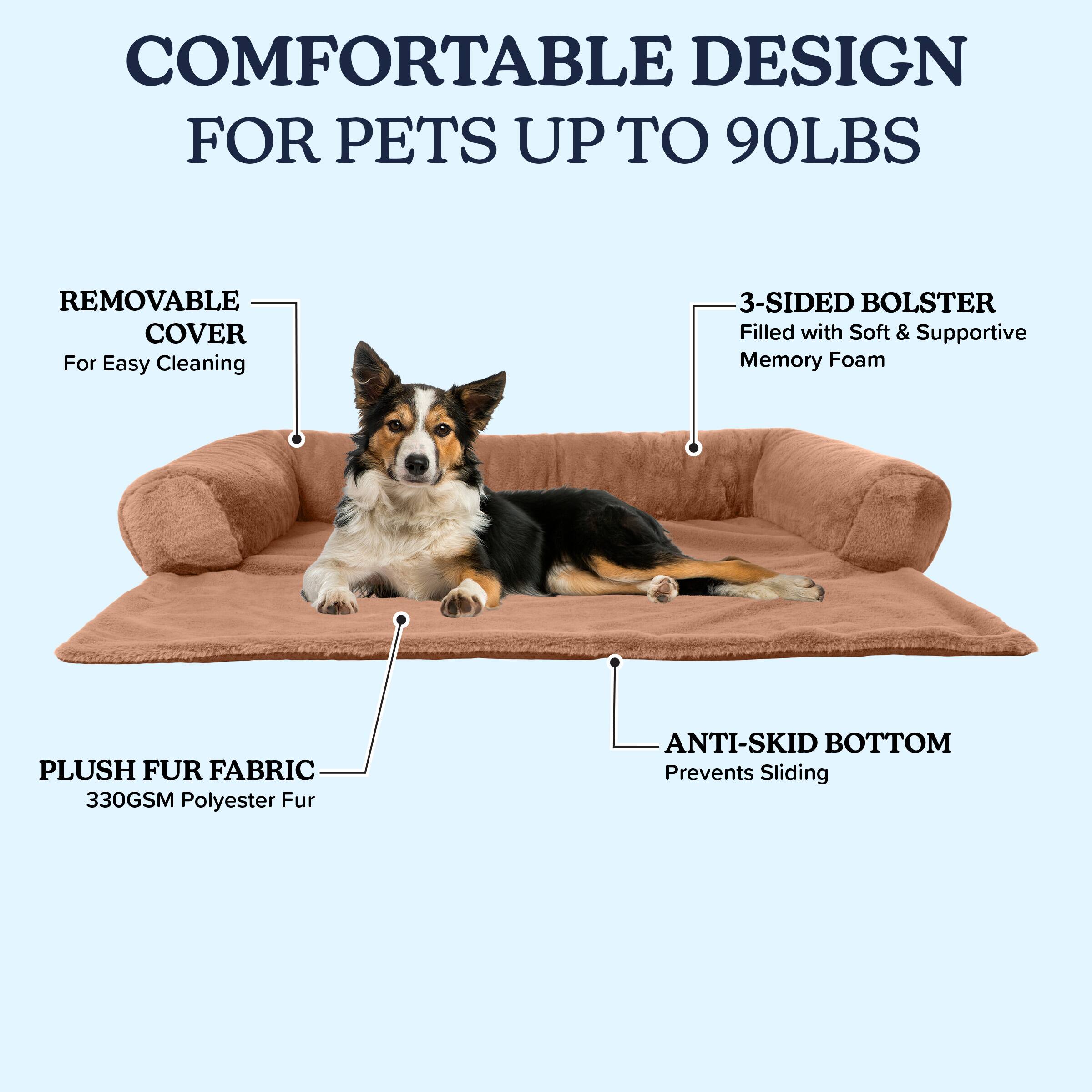 COMFORTABLE DESIGN FOR PETS UP TO 90LBS

- REMOVABLE COVER
  For Easy Cleaning

- 3-SIDED BOLSTER
  Filled with Soft & Supportive Memory Foam

- PLUSH FUR FABRIC
  330GSM Polyester Fur

- ANTI-SKID BOTTOM
  Prevents Sliding