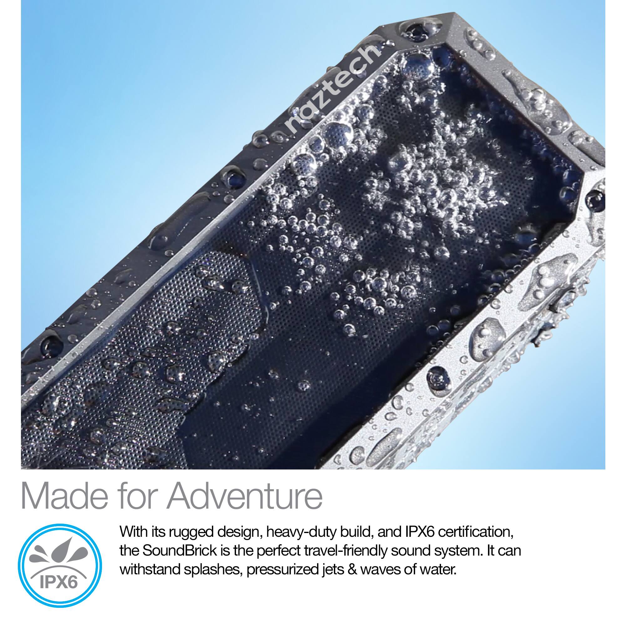 naztech

Made for Adventure

With its rugged design, heavy-duty build, and IPX6 certification, the SoundBrick is the perfect travel-friendly sound system. It can withstand splashes, pressurized jets & waves of water.