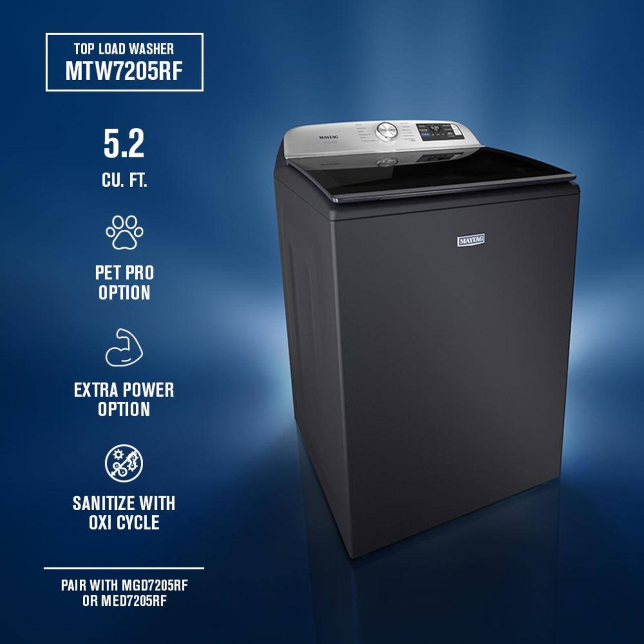 TOP LOAD WASHER  
MTW7205RF  

5.2 CU. FT.  

PET PRO OPTION  
EXTRA POWER OPTION  
SANITIZE WITH OXI CYCLE  

PAIR WITH MGD7205RF OR MED7205RF