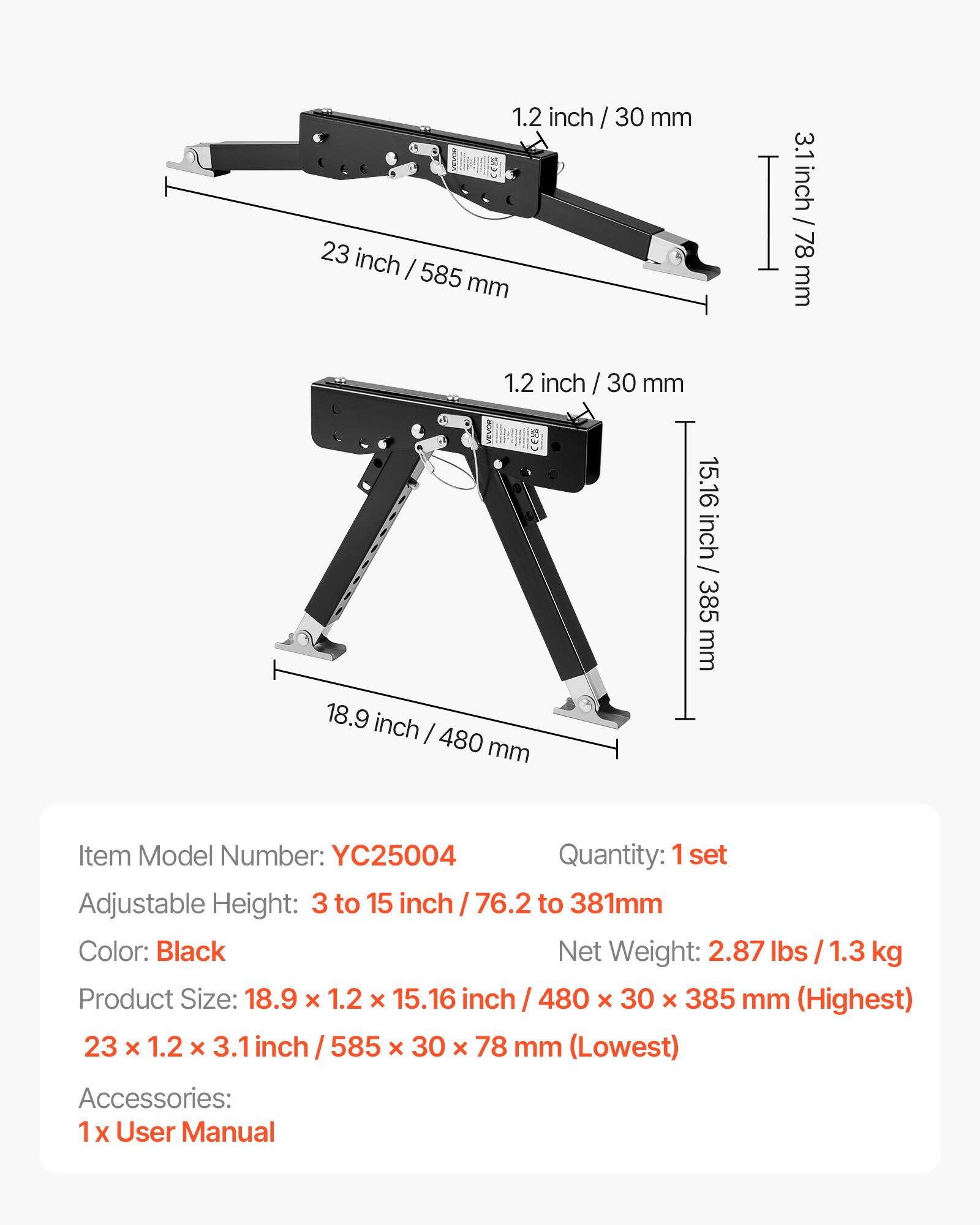 1.2 inch / 30 mm  
23 inch / 585 mm  
3.1 inch / 78 mm  
1.2 inch / 30 mm  
18.9 inch / 480 mm  
15.16 inch / 385 mm  

Item Model Number: YC25004  
Quantity: 1 set  
Adjustable Height: 3 to 15 inch / 76.2 to 381 mm  
Color: Black  
Net Weight: 2.87 lbs / 1.3 kg  
Product Size: 18.9 x 1.2 x 15.16 inch / 480 x 30 x 385 mm (Highest)  
23 x 1.2 x 3.1 inch / 585 x 30 x 78 mm (Lowest)  
Accessories: 1 x User Manual