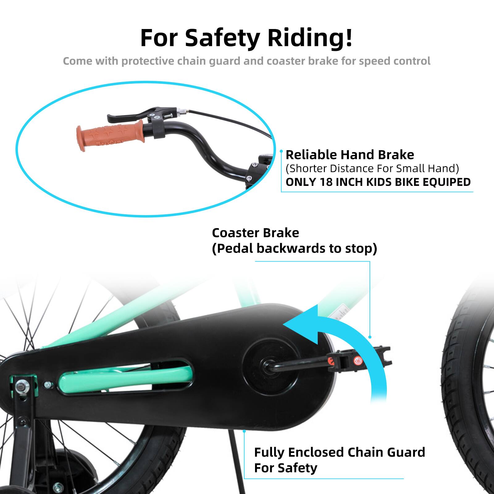 For Safety Riding!  
Come with protective chain guard and coaster brake for speed control  

Reliable Hand Brake (Shorter Distance For Small Hand)  
ONLY 18 INCH KIDS BIKE EQUIPED  

Coaster Brake (Pedal backwards to stop)  

Fully Enclosed Chain Guard For Safety