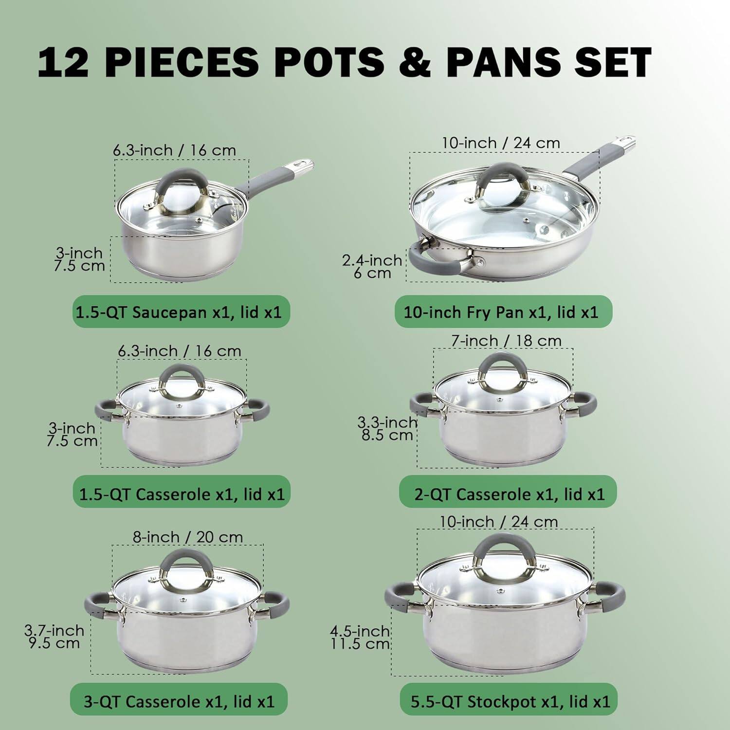 12 PIECES POTS & PANS SET

- 6.3-inch / 16 cm
  - 3-inch 7.5 cm
  - 2.4-inch 6 cm
  - 1.5-QT Saucepan x1, lid x1

- 10-inch / 24 cm
  - 7-inch / 18 cm
  - 3-inch 7.5 cm
  - 3.3-inch 8.5 cm
  - 10-inch Fry Pan x1, lid x1

- 7-inch / 18 cm
  - 3-inch 7.5 cm
  - 3.3-inch 8.5 cm
  - 1.5-QT Casserole x1, lid x1

- 8-inch / 20 cm
  - 3.7-inch 9.5 cm
  - 4.5-inch 11.5 cm
  - 2-QT Casserole x1, lid x1

- 10-inch / 24 cm
  - 3.7-inch 9.5 cm
  - 4