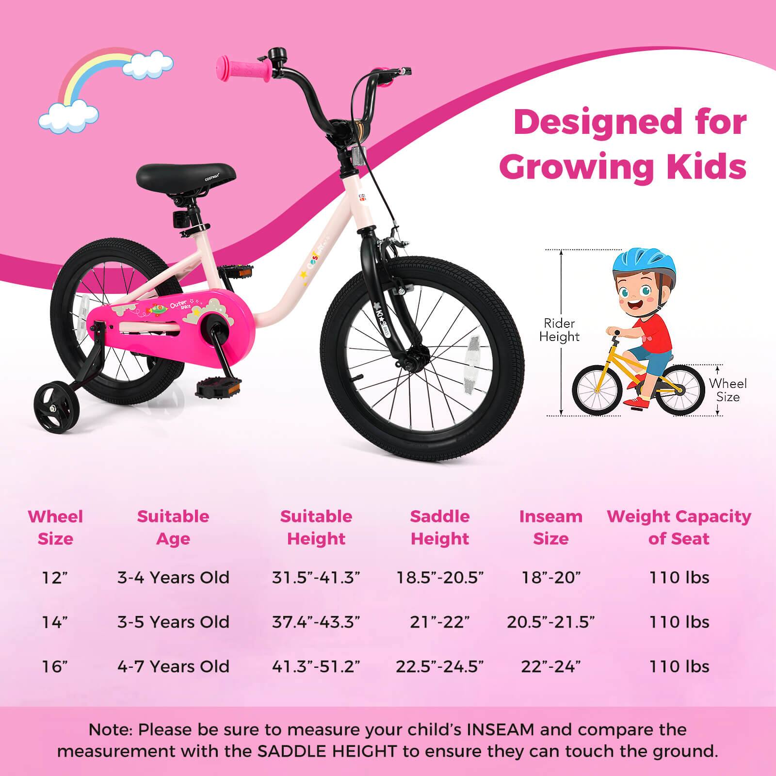 Designed for Growing Kids

Wheel Size | Suitable Age | Suitable Height | Saddle Height | Inseam Size | Weight Capacity of Seat
--- | --- | --- | --- | --- | ---
12" | 3-4 Years Old | 31.5"-41.3" | 18.5"-20.5" | 18"-20" | 110 lbs
14" | 3-5 Years Old | 37.4"-43.3" | 21"-22" | 20.5"-21.5" | 110 lbs
16" | 4-7 Years Old | 41.3"-51.2" | 22.5"-24.5" | 22"-24" | 110 lbs

Note: Please be sure to measure your child's INSEAM and compare the measurement with the SADDLE HEIGHT to ensure they can touch the ground.