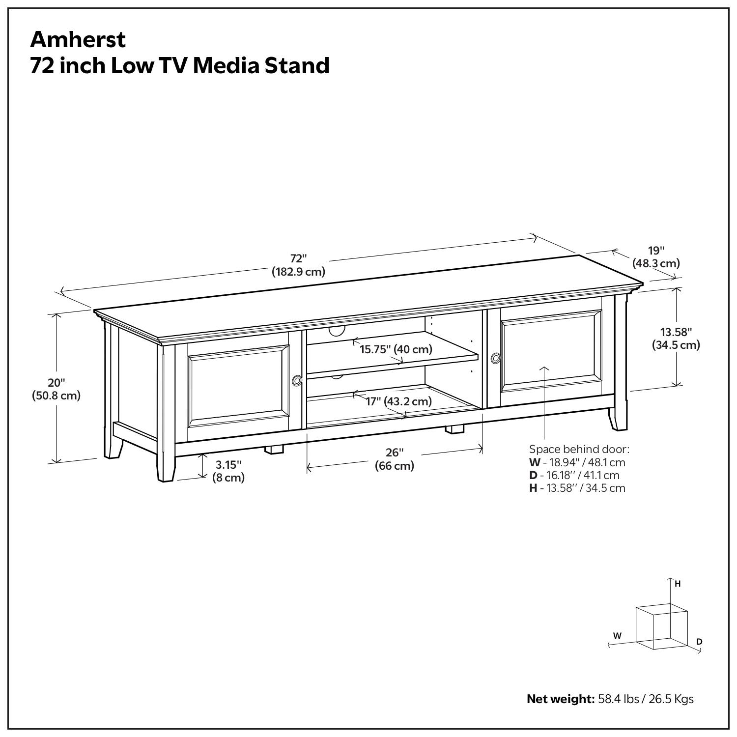 Amherst 72 inch Low TV Media Stand

* 72" (182.9 cm)
* 19" (48.3 cm)
* 15.75" (40 cm)
* 13.58" (34.5 cm)
* 20" (50.8 cm)
* 17" (43.2 cm)
* 3.15" (8 cm)
* 26" (66 cm)
* Space behind door: W 18.94"/ 48.1 cm
* D- 16.18" 16.18/41.1cm
* H 13.58" /34.5 cm
* H W D Net weight: 58.4 lbs/ 26.5 Kgs