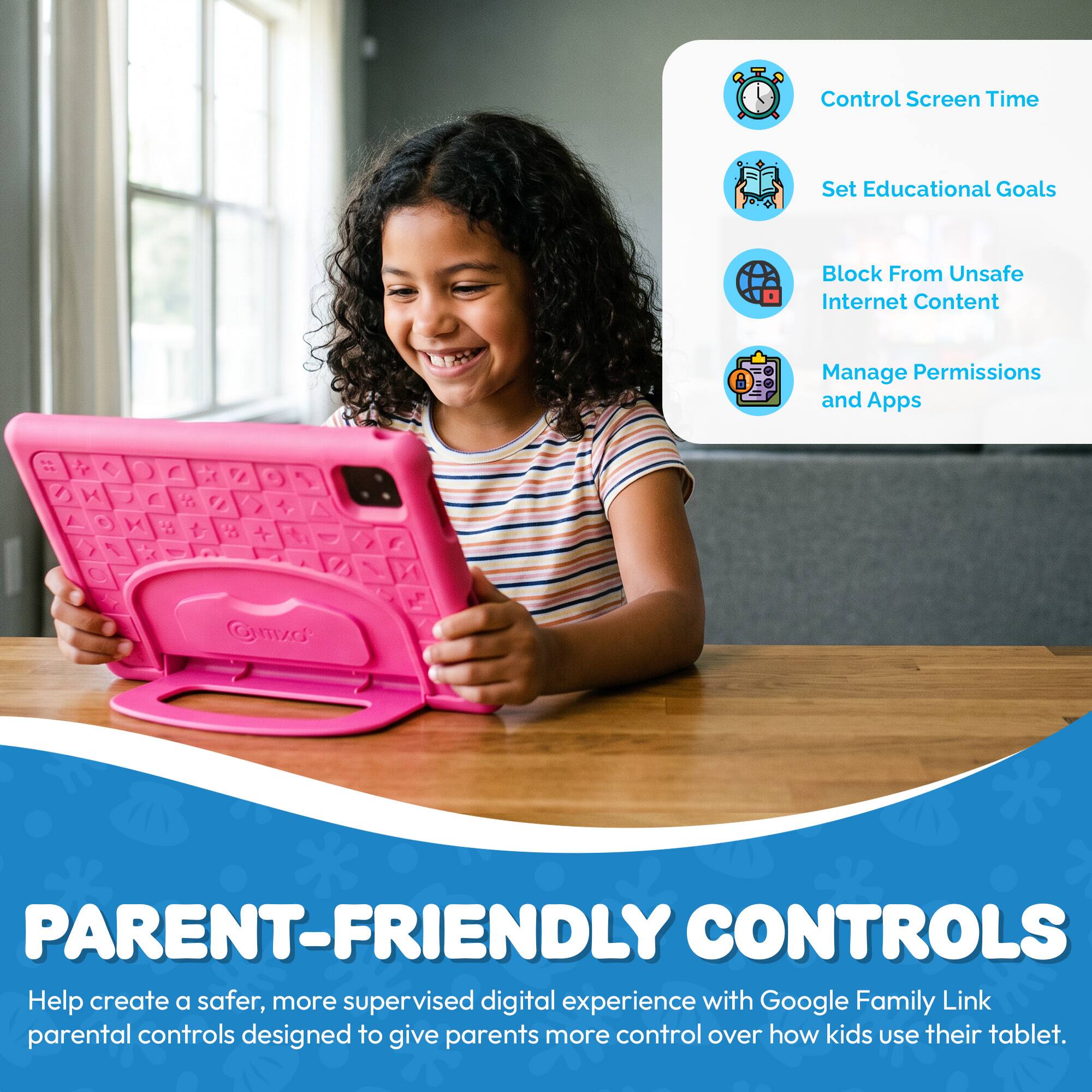 Control Screen Time  
Set Educational Goals  
Block From Unsafe Internet Content  
Manage Permissions and Apps  

PARENT-FRIENDLY CONTROLS  
Help create a safer, more supervised digital experience with Google Family Link parental controls designed to give parents more control over how kids use their tablet.