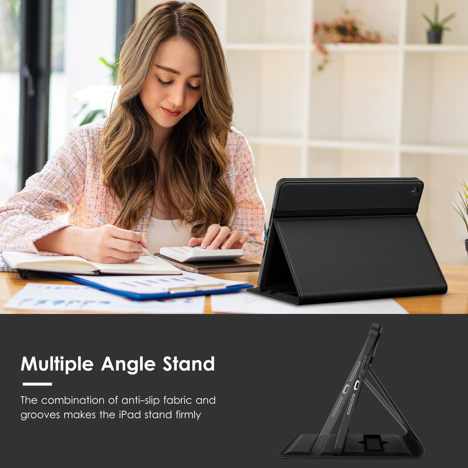 Multiple Angle Stand  
The combination of anti-slip fabric and grooves makes the iPad stand firmly
