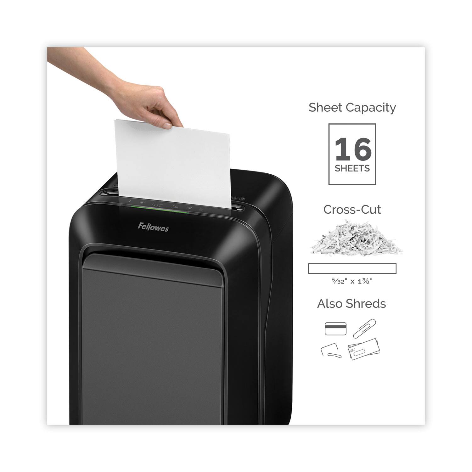 Sheet Capacity: 16 SHEETS

Cross-Cut: 5/32" x 1 3/8"

Also Shreds: Credit cards, CDs, DVDs