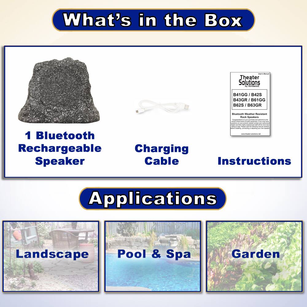 What's in the Box

- 1 Bluetooth Rechargeable Speaker
- Charging Cable
- Instructions

Applications

- Landscape
- Pool & Spa
- Garden

Theater Solutions by Faldwood

B41GG / B42S / B43GR / B61GG / B62S / B63GR

Bluetooth Weather Resistant Rock Speakers