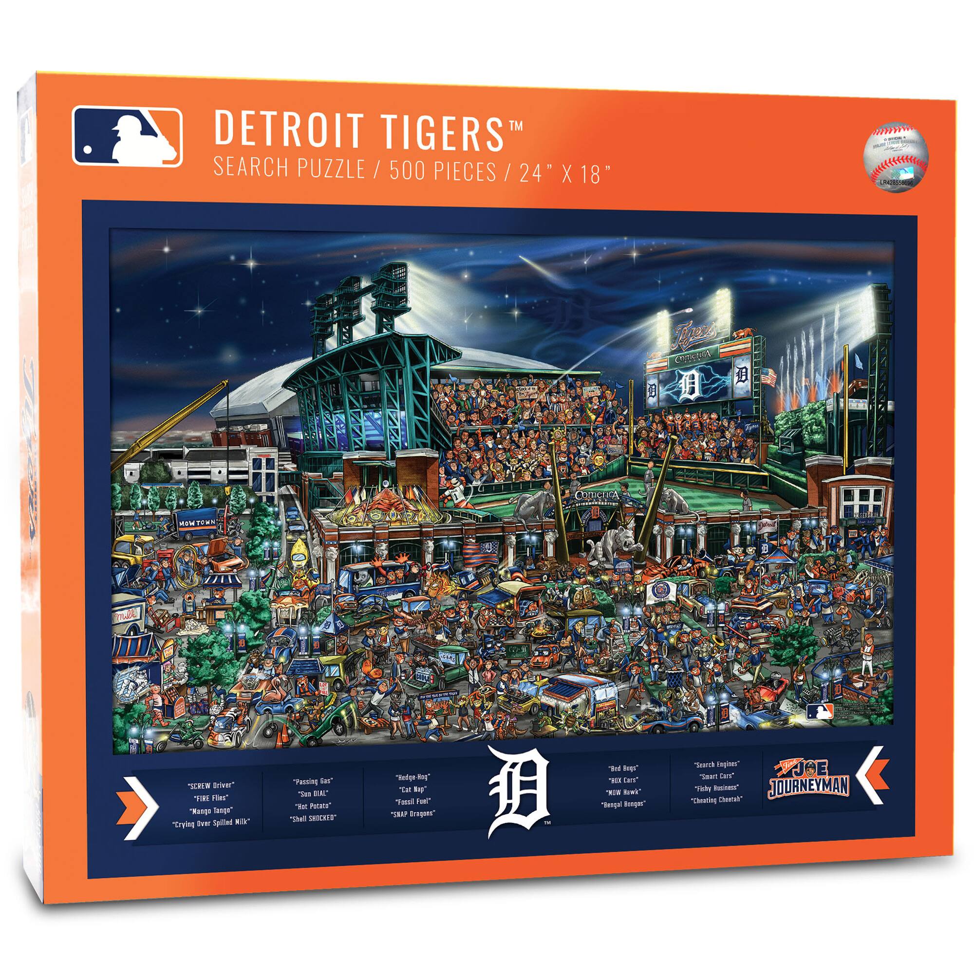 DETROIT TIGERS™  
SEARCH PUZZLE / 500 PIECES / 24" X 18"

- "SCREW DRIVER"  
- "FIRE FILLS"  
- "TANK TANK"  
- "CRYING EVER SINCE MICHAEL"  
- "PASSING EAGLE"  
- "SAM KHAL"  
- "SHILL SHOCKED"  
- "323 PROGINS"  
- "RED BAG"  
- "MEAT CAGE"  
- "CAPITAL BURGER"  
- "Search Angels"  
- "Tough Hitting"  
- "Dicky Hitting"  
- "Cheating Charlie"  

JOE JOURNEYMAN