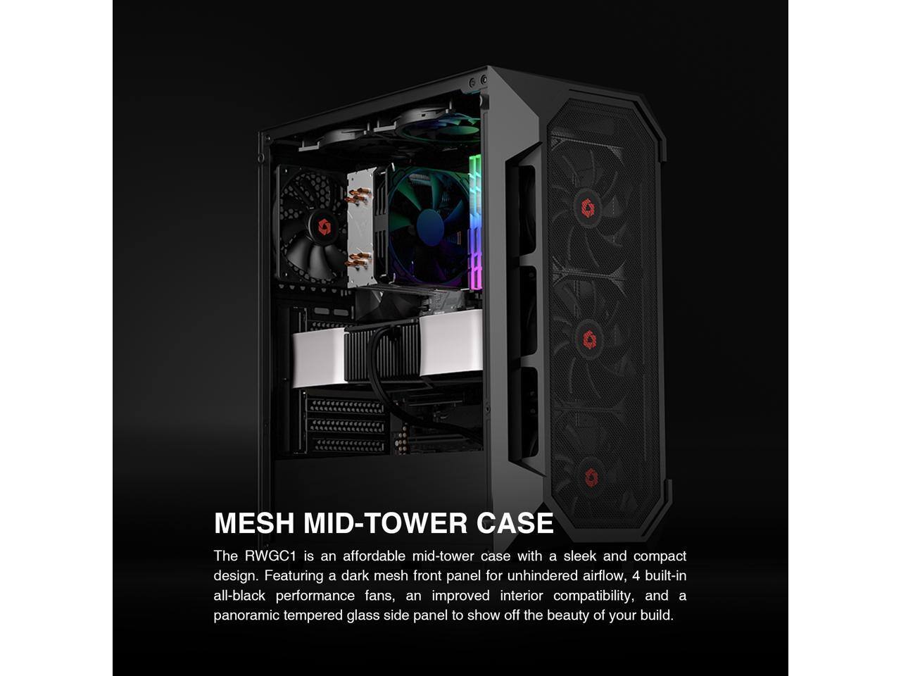 MESH MID-TOWER CASE

The RWGC1 is an affordable mid-tower case with a sleek and compact design. Featuring a dark mesh front panel for unhindered airflow, 4 built-in all-black performance fans, an improved interior compatibility, and a panoramic tempered glass side panel to show off the beauty of your build.