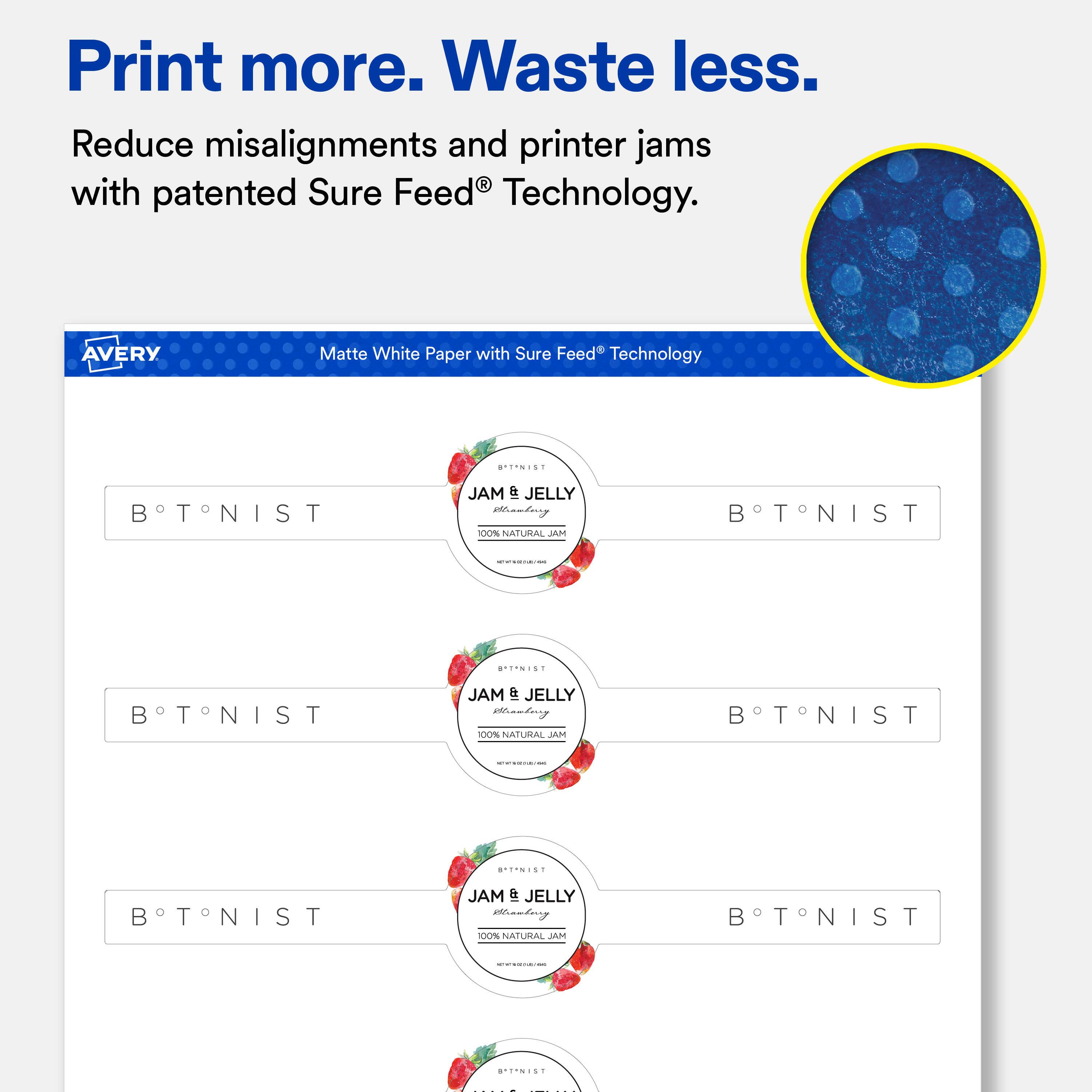 Print more. Waste less. Reduce misalignments and printer jams with patented Sure Feed Technology.

AVERY
Matte White Paper with Sure Feed Technology

BTNIST
SATINIST JAM IPP JELLY Brawberg 100% NATURAL JAM
BTNIST

BRIANIST
BTNIST
JAM & JELLY Branberry 100% NATURAL JAM
BTNIST

BTNIST
JAM & JELLY Chanderry 100% NATURAL JAM
NIST