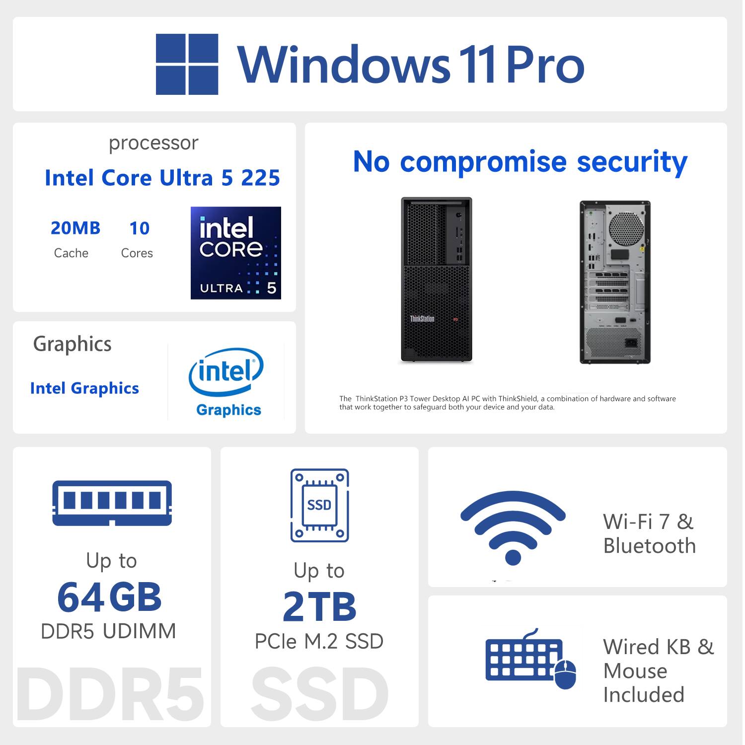 Windows 11 Pro  
No compromise security  

Processor: Intel Core Ultra 5 225  
- 20MB Cache  
- 10 Cores  

Graphics: Intel Graphics  

Up to 64GB DDR5 UDIMM  
Up to 2TB PCIe M.2 SSD  

Wi-Fi 7 & Bluetooth  
Wired KB & Mouse Included  

The ThinkStation P3 Tower Desktop AI PC with ThinkShield, a combination of hardware and software that work together to safeguard both your device and your data.
