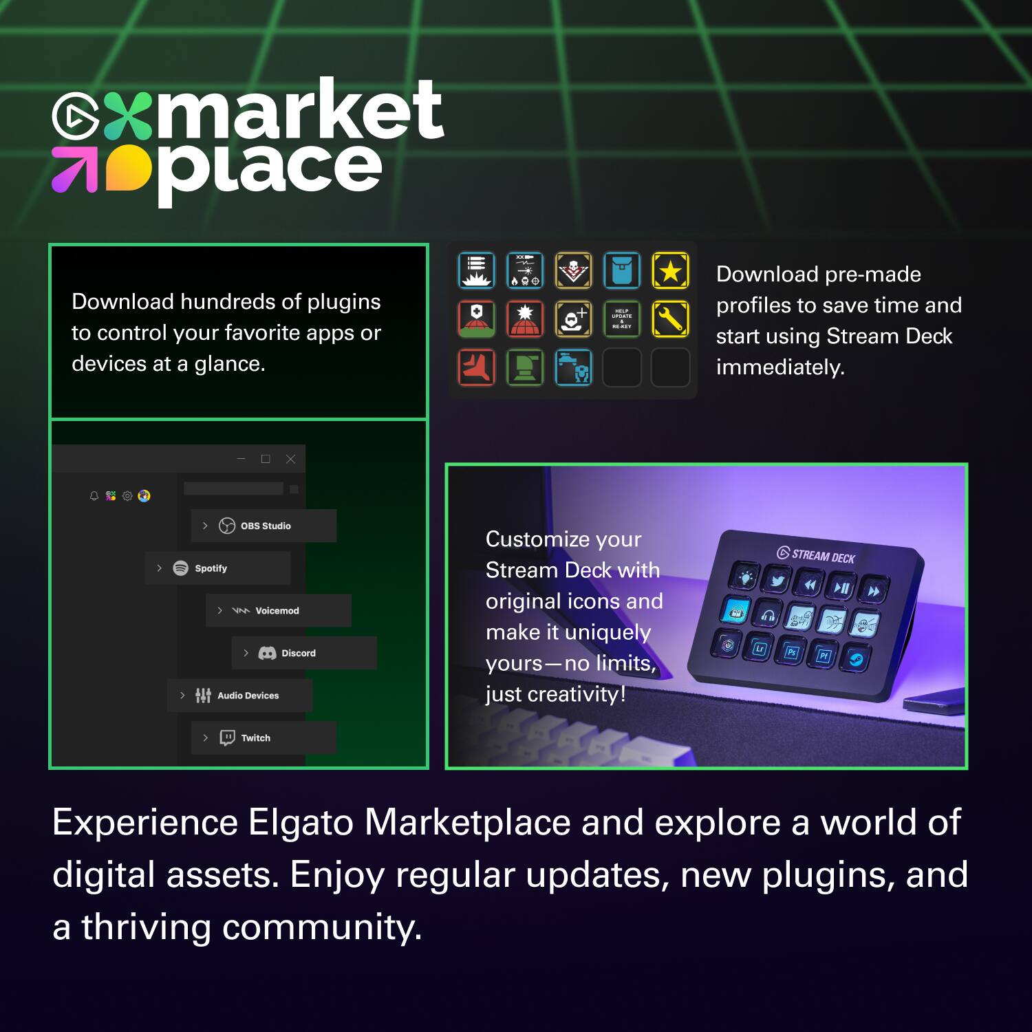 xmarket place

Download hundreds of plugins to control your favorite apps or devices at a glance.

Download pre-made profiles to save time and start using Stream Deck immediately.

Customize your Stream Deck with original icons and make it uniquely yours—no limits, just creativity!

Experience Elgato Marketplace and explore a world of digital assets. Enjoy regular updates, new plugins, and a thriving community.