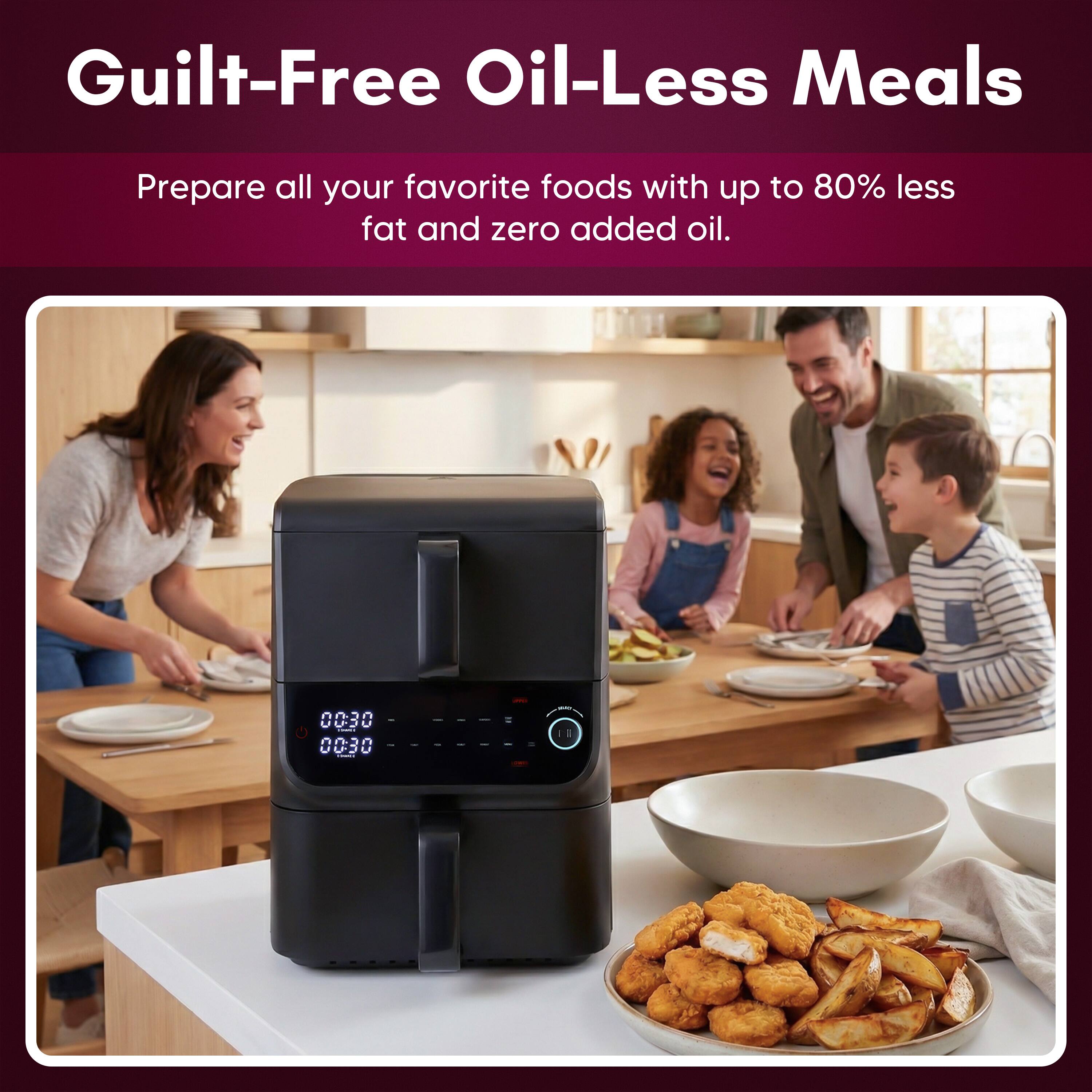 Guilt-Free Oil-Less Meals  
Prepare all your favorite foods with up to 80% less fat and zero added oil.