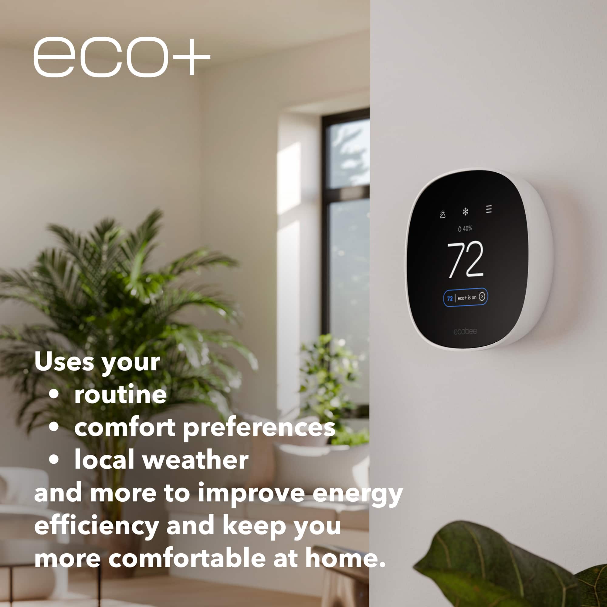 eco+: 40% 72°F 72°F ecobee Uses your routine comfort preferences, local weather, and more to improve energy efficiency and keep you more comfortable at home.