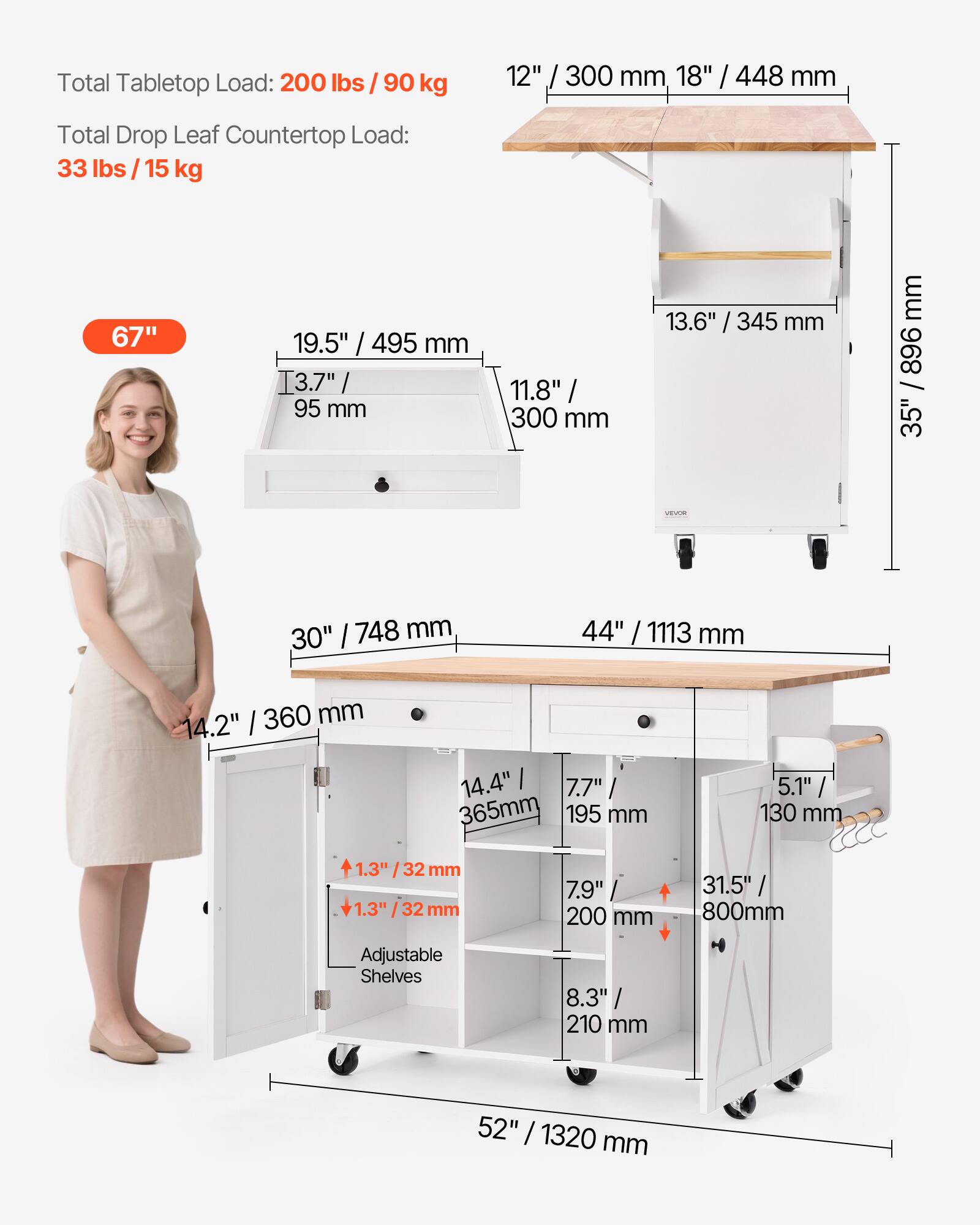 Total Tabletop Load: 200 lbs / 90 kg

Total Drop Leaf Countertop Load: 33 lbs / 15 kg

12" / 300 mm
18" / 448 mm
67"
19.5" / 495 mm
3.7" / 95 mm
11.8" / 300 mm
13.6" / 345 mm
35"
30" / 748 mm
44" / 1113 mm
14.2" / 360 mm
14.4" / 365 mm
5.1" / 130 mm
1.3" / 32 mm
1.3" / 32 mm
7.9" / 200 mm
31.5" / 800 mm
Adjustable Shelves
8.3" / 210 mm
52" / 1320 mm