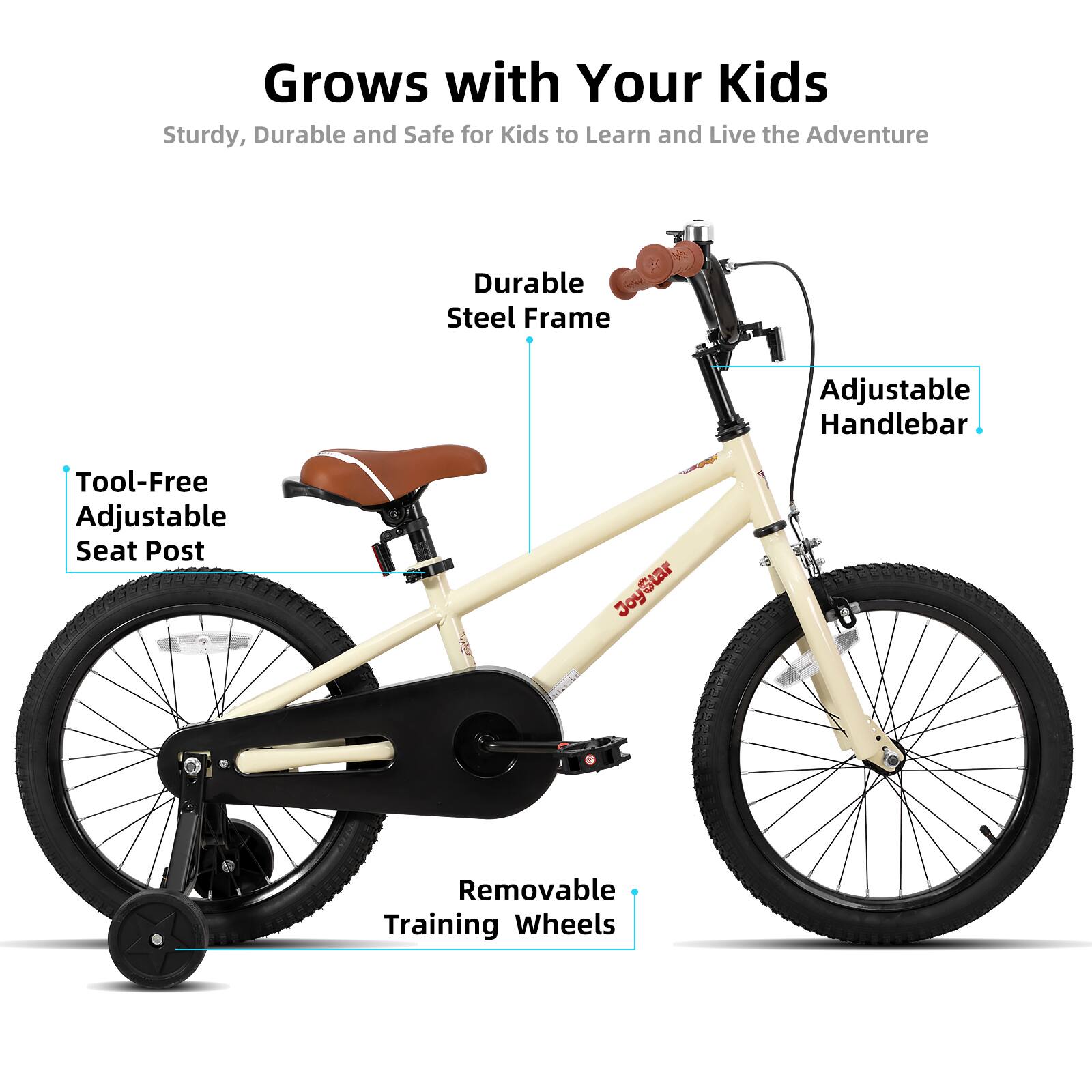 Grows with Your Kids  
Sturdy, Durable and Safe for Kids to Learn and Live the Adventure  

- Durable Steel Frame  
- Adjustable Handlebar  
- Tool-Free Adjustable Seat Post  
- Removable Training Wheels