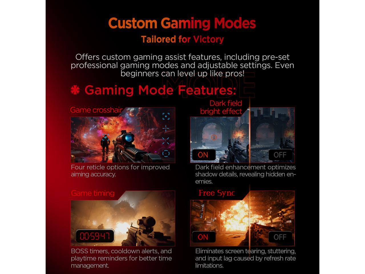 Custom Gaming Modes  
Tailored for Victory  

Offers custom gaming assist features, including pre-set professional gaming modes and adjustable settings. Even beginners can level up like pros!  

**Gaming Mode Features:**  

- **Game crosshair**  
  Four reticle options for improved aiming accuracy.  

- **Dark field**  
  Game crosshair bright effect ON/OFF  
  Dark field enhancement optimizes shadow details, revealing hidden enemies.  

- **Game timing**  
  BOSS timers, cooldown alerts, and playtime reminders for better time management.  

- **Free Sync**  
  00-59:47 ON/OFF  
  Eliminates screen tearing, stuttering, and input lag caused by refresh rate limitations.