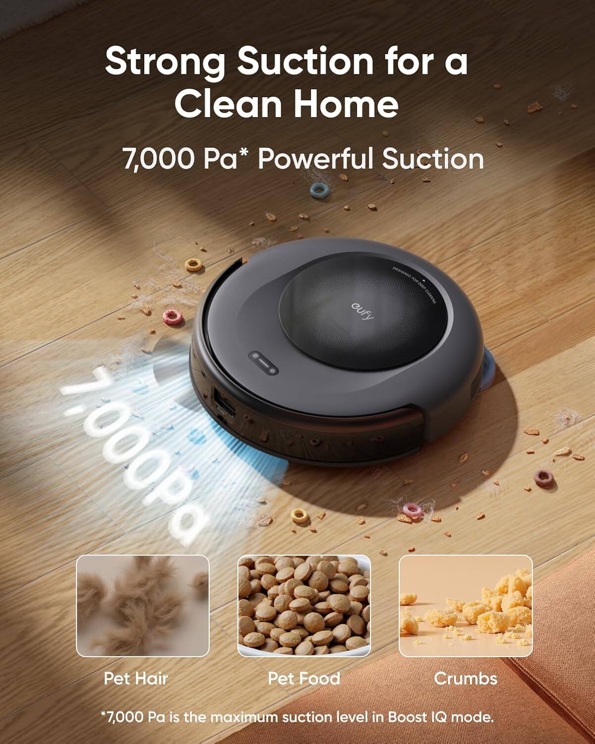 Strong Suction for a Clean Home  
7,000 Pa* Powerful Suction  

Pet Hair  
Pet Food  
Crumbs  

*7,000 Pa is the maximum suction level in Boost IQ mode.