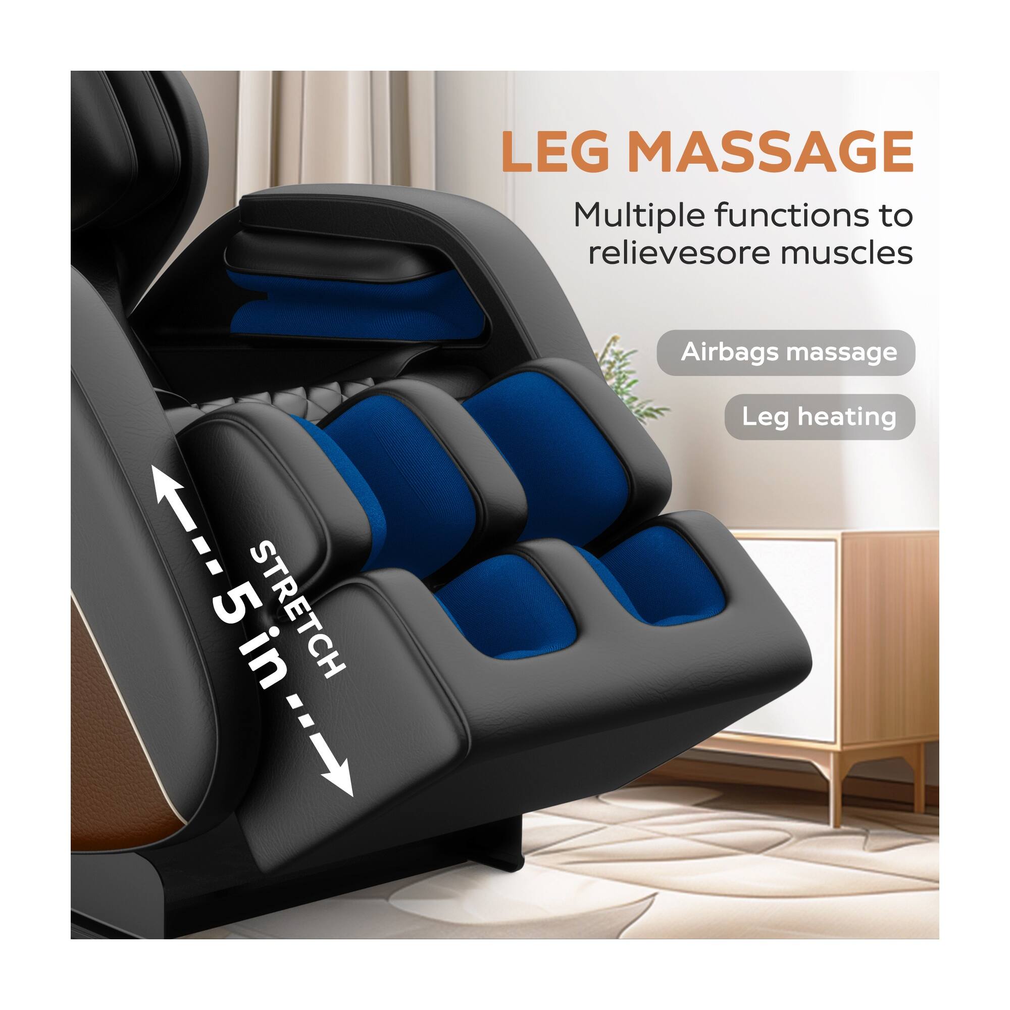 LEG MASSAGE  
Multiple functions to relieve sore muscles  
5 in. STRETCH  
Airbags massage  
Leg heating