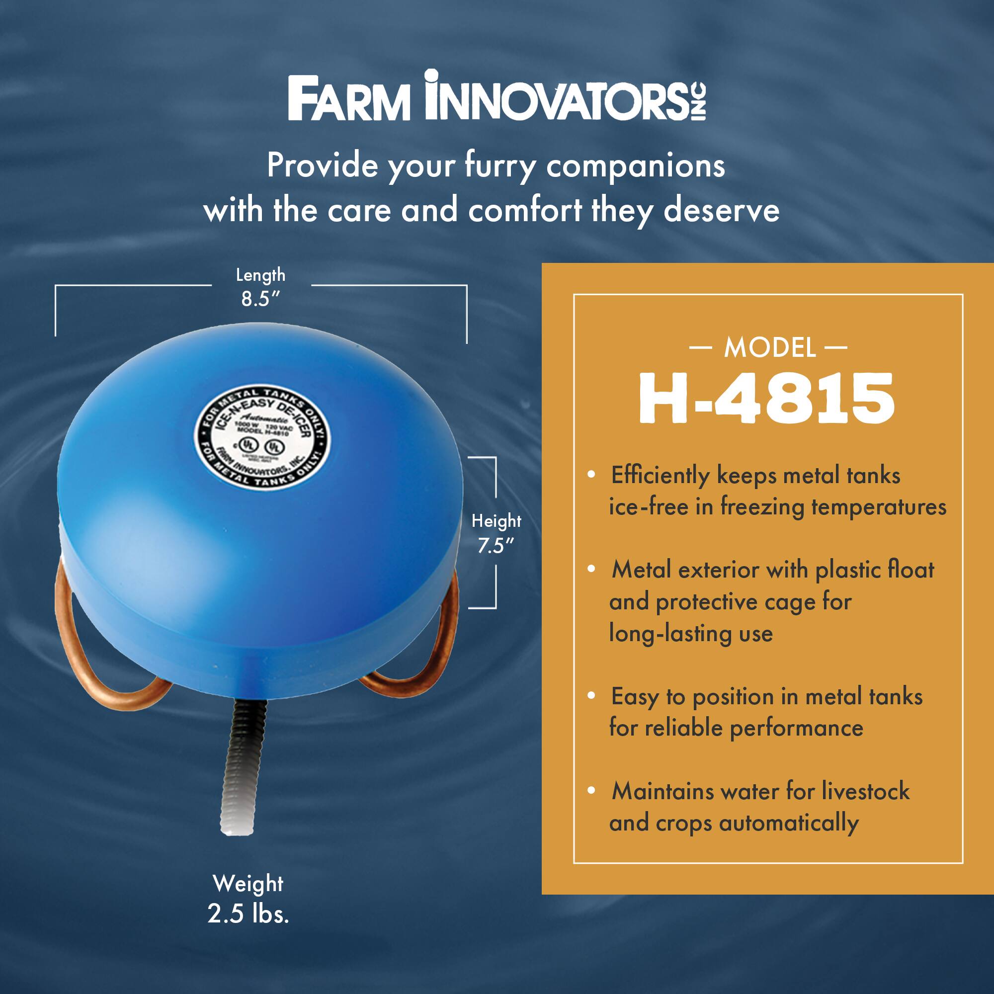 FARM INNOVATORS: INC  
Provide your furry companions with the care and comfort they deserve  

Length 8.5"  
Height 7.5"  
Weight 2.5 lbs.  

MODEL H-4815  
- Efficiently keeps metal tanks ice-free in freezing temperatures  
- Metal exterior with plastic float and protective cage for long-lasting use  
- Easy to position in metal tanks for reliable performance  
- Maintains water for livestock and crops automatically