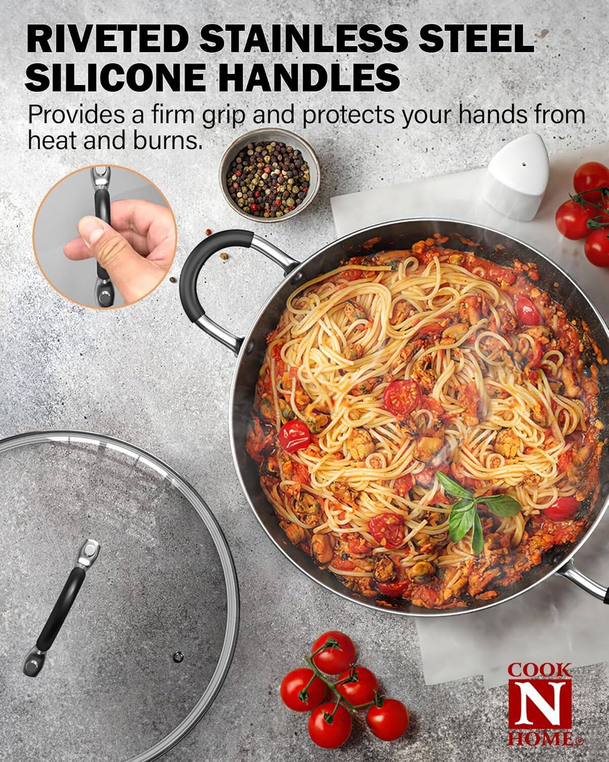 RIVETED STAINLESS STEEL SILICONE HANDLES  
Provides a firm grip and protects your hands from heat and burns.  
COOK N HOME