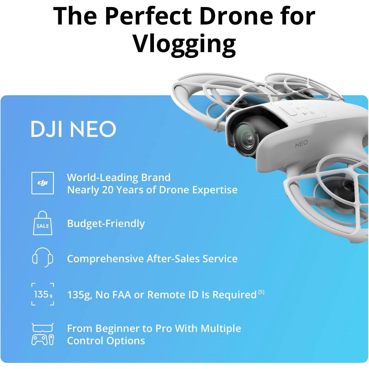 The Perfect Drone for Vlogging

DJI NEO

- World-Leading Brand
  Nearly 20 Years of Drone Expertise

- Budget-Friendly

- Comprehensive After-Sales Service

- 135g, No FAA or Remote ID Is Required

- From Beginner to Pro With Multiple Control Options