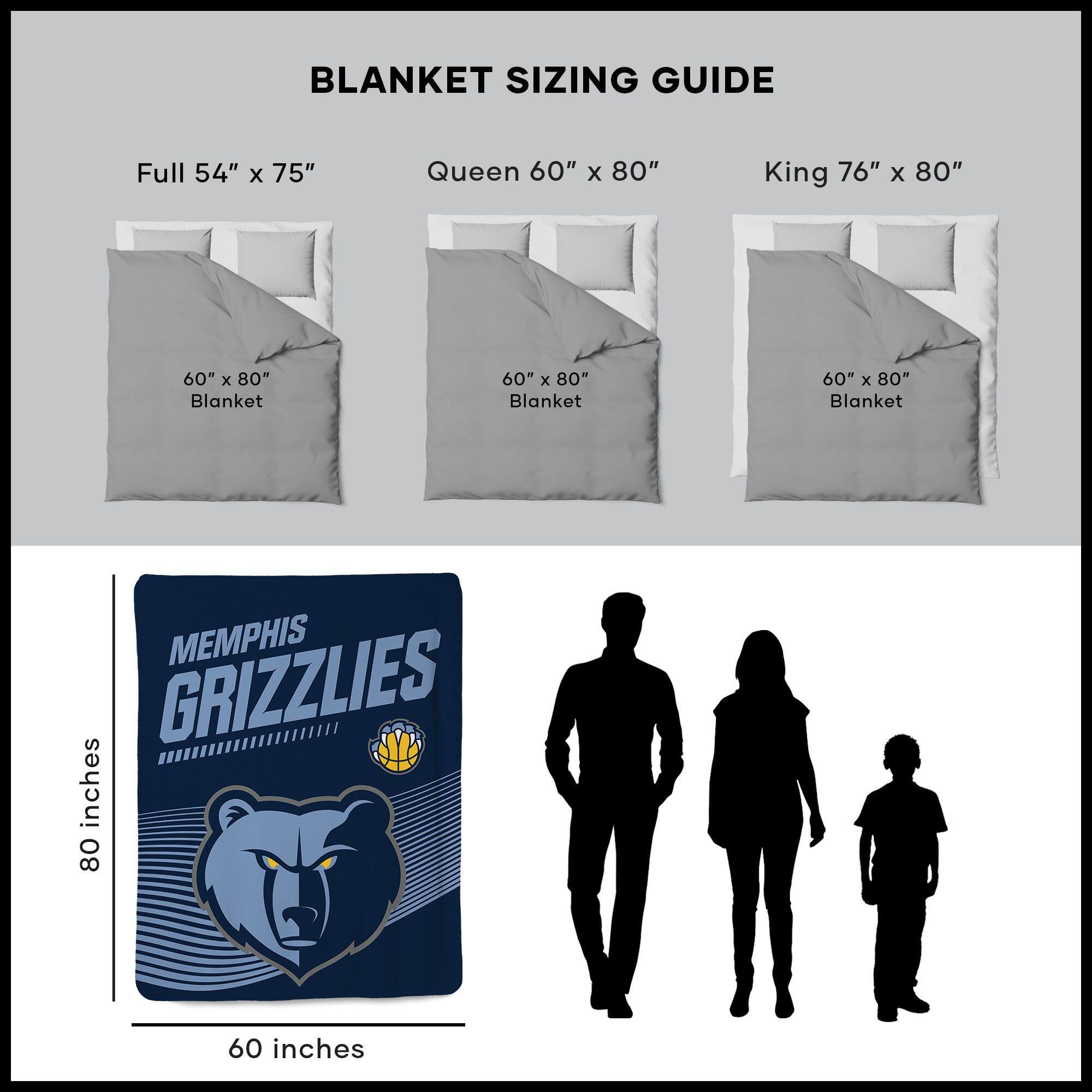 BLANKET SIZING GUIDE

Full 54" x 75"  
Queen 60" x 80"  
King 76" x 80"  

60" x 80" Blanket  
60" x 80" Blanket  
60" x 80" Blanket  

MEMPHIS GRIZZLIES  

80 inches  
60 inches