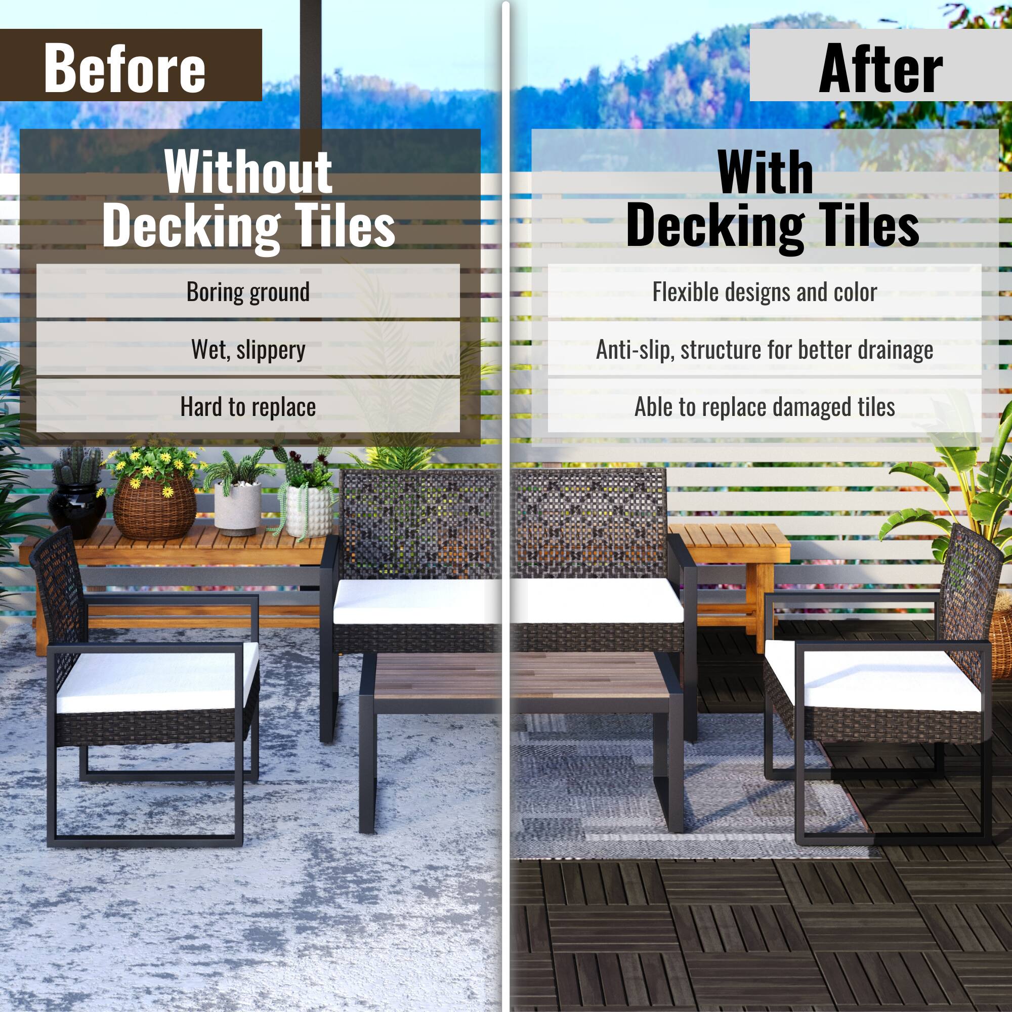 **Before**

**Without Decking Tiles**

- Boring ground
- Wet, slippery
- Hard to replace

**After**

**With Decking Tiles**

- Flexible designs and color
- Anti-slip, structure for better drainage
- Able to replace damaged tiles