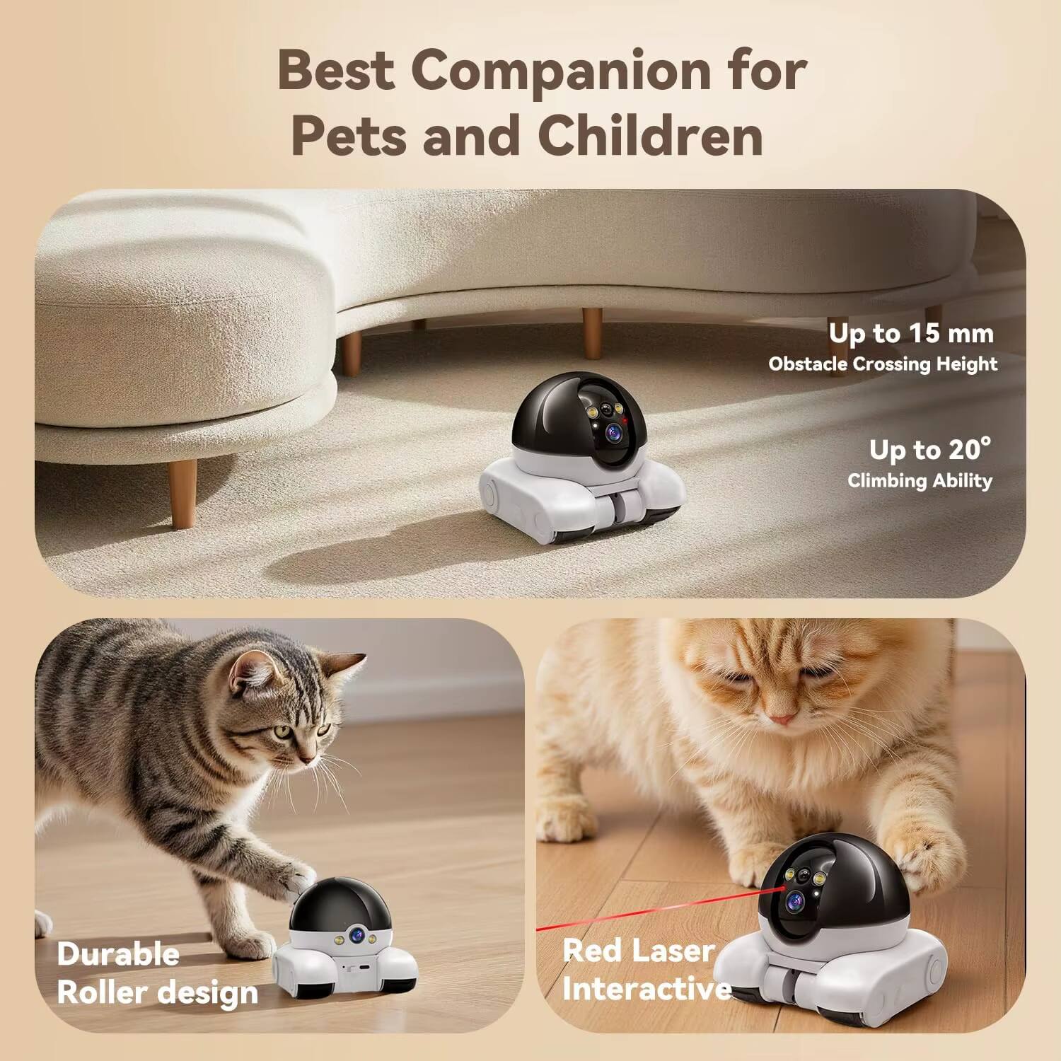Best Companion for Pets and Children  
Up to 15 mm Obstacle Crossing Height  
Up to 20° Climbing Ability  
Durable Roller design  
Red Laser Interactive