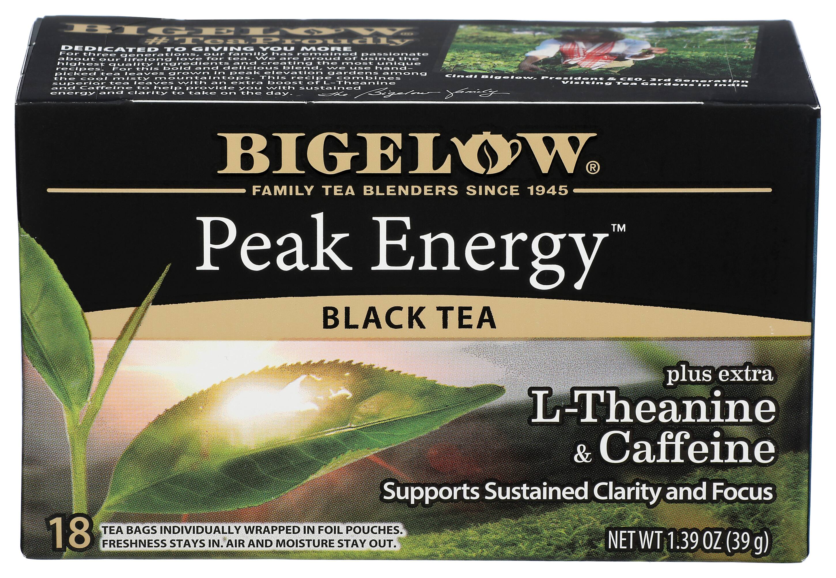BIGELOW
FAMILY TEA BLENDERS SINCE 1945
Peak Energy™
BLACK TEA
plus extra
L-Theanine & Caffeine
Supports Sustained Clarity and Focus
18 TEA BAGS INDIVIDUALLY WRAPPED IN FOIL POUCHES.
FRESHNESS STAYS IN. AIR AND MOISTURE STAY OUT.
NET WT 1.39 OZ (39 g)
DEDICATED TO GIVING YOU MORE
Our family has remained passionate about our lifelong love for tea. We are proud of using the highest quality ingredients and creating the most unique recipes for this bold and bright blend. We hand-picked tea leaves grown in peak mountain gardens among cool misty mountaintops. This blend combines Cindi Bigelow, the cool misty mountain tops, and Caffeine to help provide you with sustained energy and clarity to take on the day.
Cindi Bigelow, President & CEO, 3rd Generation Visiting Tea Gardens in India
BIGELOW FAMILY TEA BLENDERS SINCE 1945