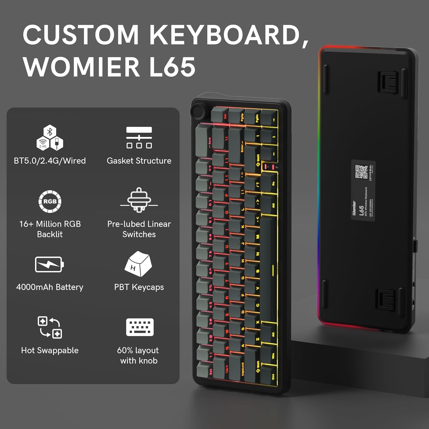 CUSTOM KEYBOARD, WOMIER L65

- BT5.0/2.4G/Wired
- Gasket Structure
- 16+ Million RGB Backlit
- Pre-lubed Linear Switches
- 4000mAh Battery
- PBT Keycaps
- Hot Swappable
- 60% layout with knob