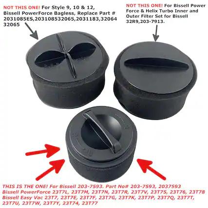 NOT THIS ONE! For Style 9, 10 & 12, Bissell PowerForce Bagless, Replace Part # 2031085ES, 203108532065, 2031183, 32065
NOT THIS ONE! For Bissell Power Force & Helix Turbo Inner and Outer Filter Set for Bissell 32R9, 203-7913.
THIS IS THE ONE! For Bissell 203-7593. Part No# 203-7593, 2037593 Bissell PowerForce 23T7L, 23T7M, 23T7N, 23T7R, 23T7V, 23T75, 23T76, 23T78 Bissell Easy Vac 23T7, 23T7E, 23T7F, 23T7G, 23T7K, 23T7P, 23