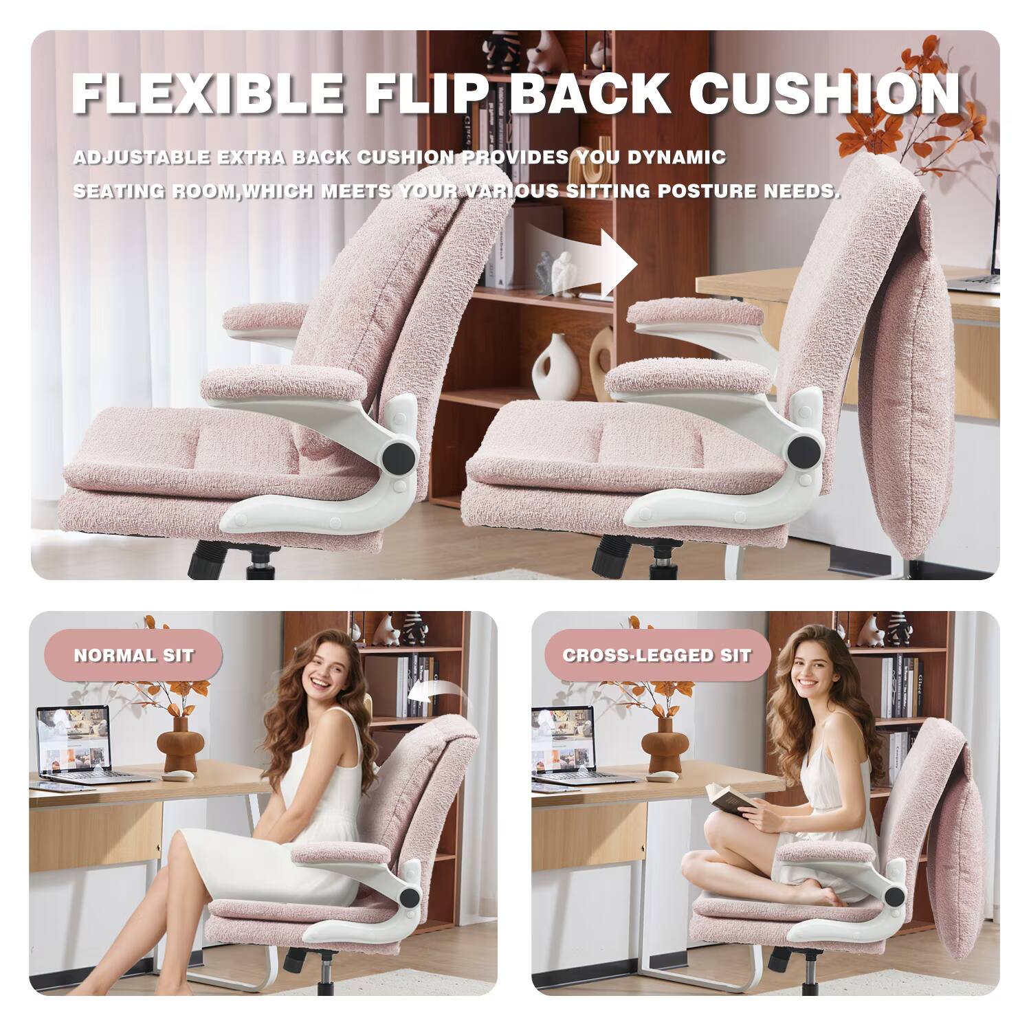 FLEXIBLE FLIP BACK CUSHION

ADJUSTABLE EXTRA BACK CUSHION PROVIDES YOU DYNAMIC SEATING ROOM, WHICH MEETS YOUR VARIOUS SITTING POSTURE NEEDS.

NORMAL SIT

CROSS-LEGGED SIT