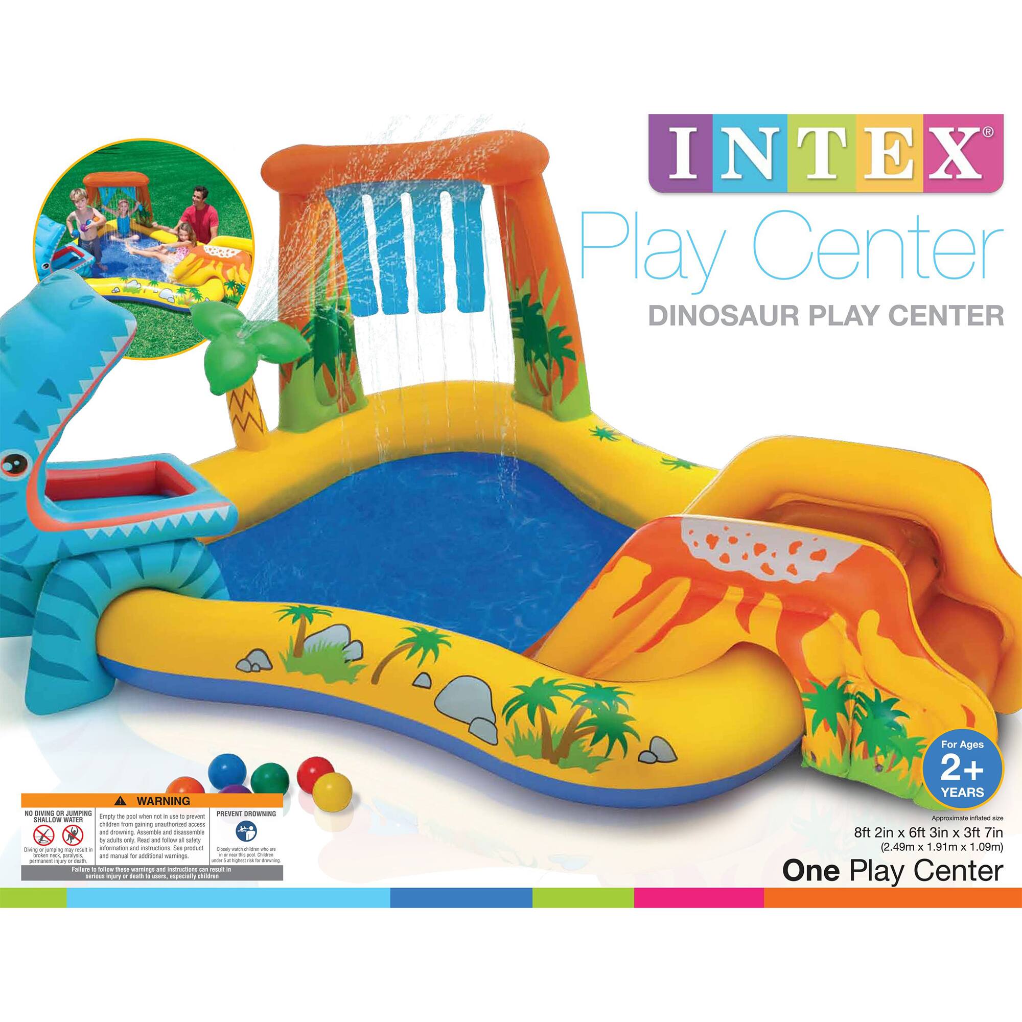 INTEX Play Center  
DINOSAUR PLAY CENTER  

For Ages 2+ YEARS  

8ft 2in x 6ft 3in x 3ft 7in (2.49m x 1.91m x 1.09m)  
One Play Center  

WARNING:  
NO DRAIN OR DRAINING  
Children should not be allowed to play unsupervised.  
Children should be supervised at all times.  
Children should not be allowed to play unsupervised.  
Children should be supervised at all times.  
Children should be supervised at all times.  
Children should be supervised at all times.  

PREVENT DROWNING  
Children should be supervised at all times.  
Children should be supervised at all times.  
Children should be supervised at all times.  
Children should be supervised at all times.  
Children should be supervised at all times.