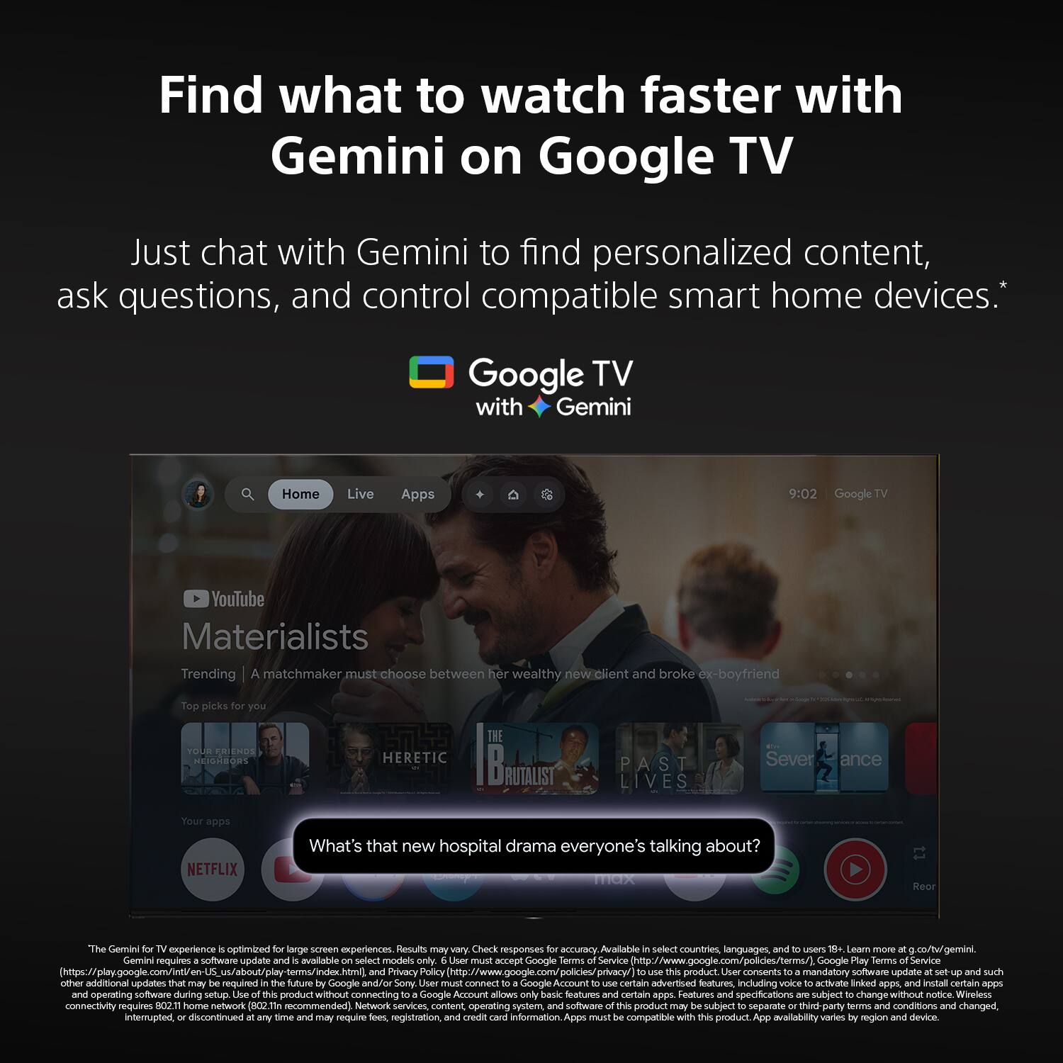 Find what to watch faster with Gemini on Google TV

Just chat with Gemini to find personalized content, ask questions, and control compatible smart home devices.*

Google TV with Gemini

Home
Live
Apps

9:02 Google TV

YouTube
Materialists
Trending | A matchmaker must choose between her wealthy new client and broke ex-boyfriend

Top picks for you
HERETIC
apps NETFLIX

What's that new hospital drama everyone's talking about?

The Gemini for TV experience is optimized for large screen experiences. Results may vary. Check responses for countries, languages, and users 18+ more at gtv.gemini. Gemini requires software update and is available on select models only. User must accept Terms of Service and Google Privacy Policy to use this product. User consents to a mandatory software update at setup and such other additional updates as may be required in the future by Google or Sony. User must connect to Google to use certain advertised features, including to activate linked apps, and install certain apps and operating software during setup.