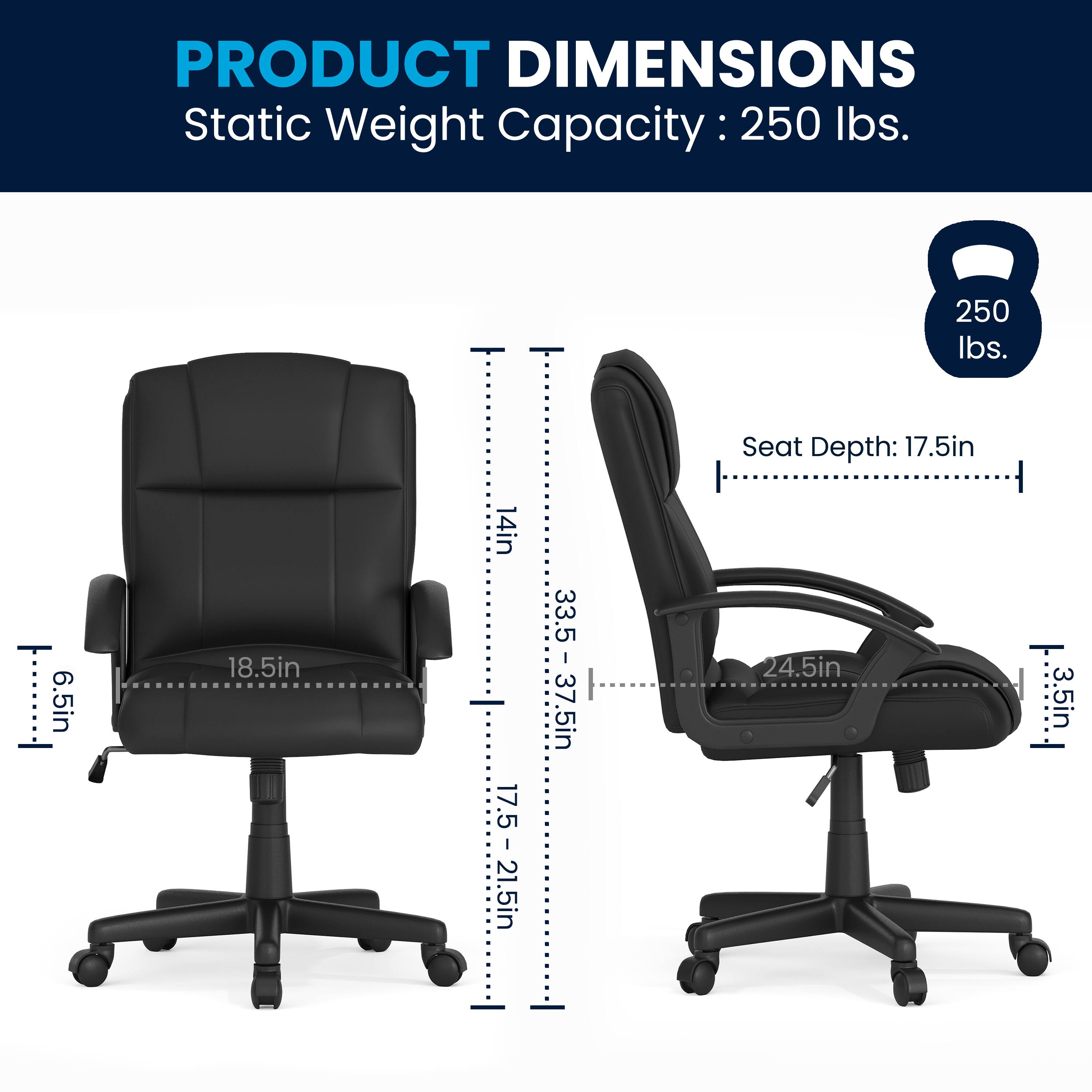PRODUCT DIMENSIONS  
Static Weight Capacity: 250 lbs.  
Seat Depth: 17.5in  
Seat Depth: 17.5 - 21.5in  
Seat Depth: 18.5in  
Seat Depth: 14in  
Seat Depth: 6.5in  
Seat Depth: 3.5 - 37.5in  
Seat Depth: 24.5in  
Seat Depth: 3.5in
