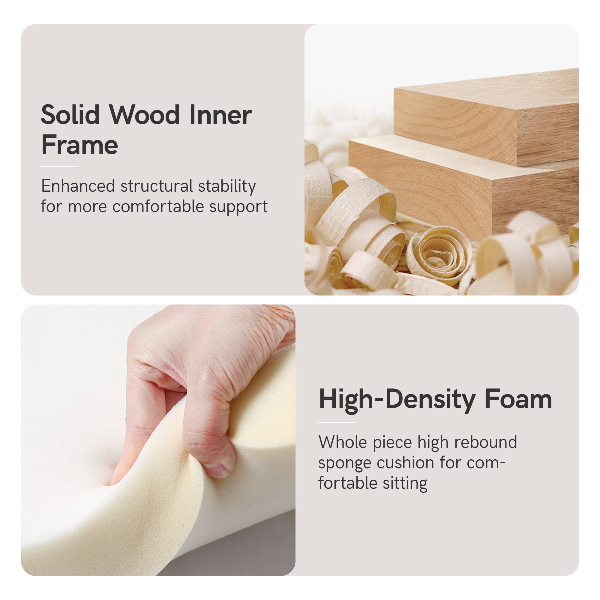Solid Wood Inner Frame  
Enhanced structural stability for more comfortable support  

High-Density Foam  
Whole piece high rebound sponge cushion for comfortable sitting