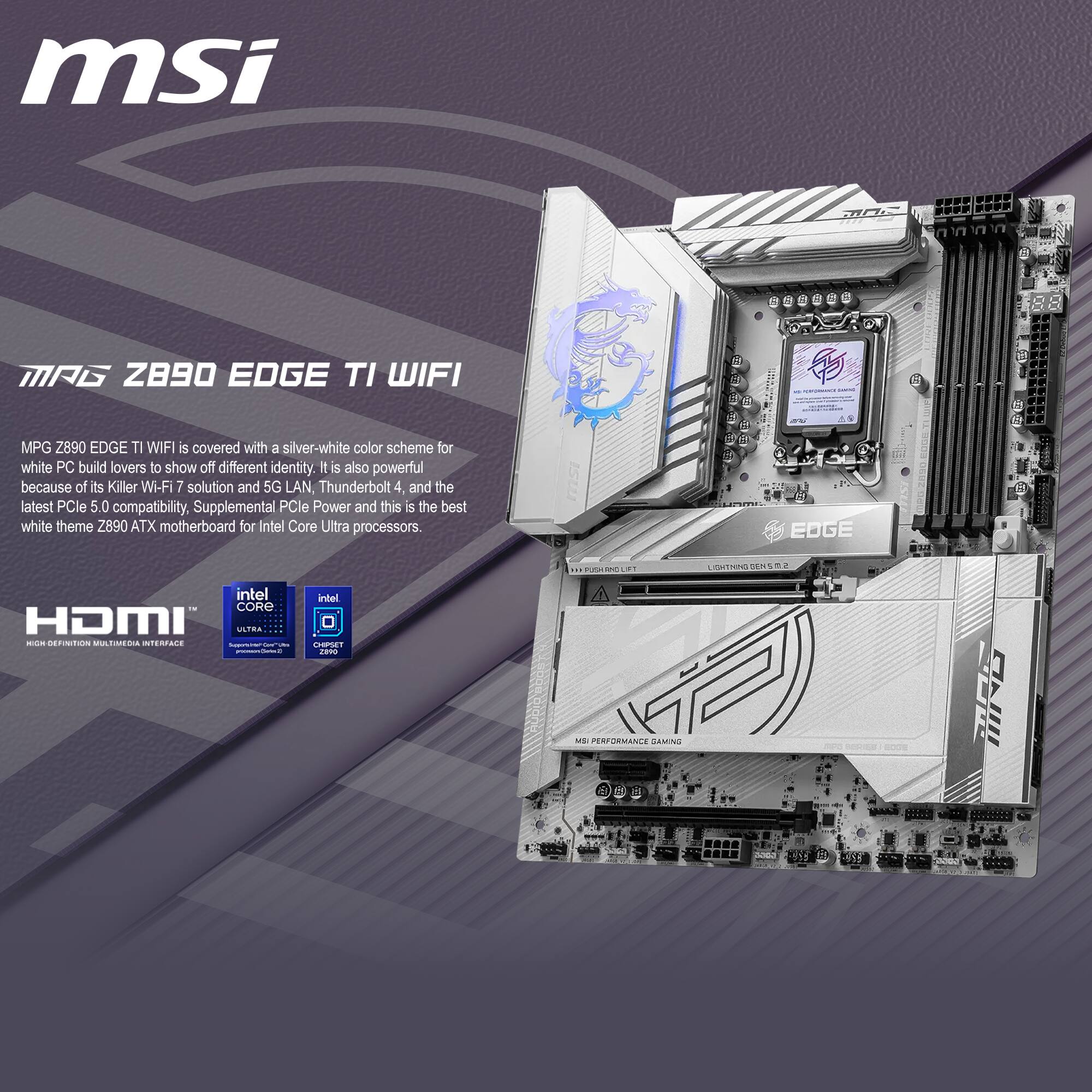 msi MAG Z890 EDGE TI WIFI

MPG Z890 EDGE TI WIFI is covered with a silver-white color scheme for white PC build lovers to show off different identity. It is also powerful because of its Killer Wi-Fi 7 solution and 5G LAN, Thunderbolt 4, and the latest PCIe 5.0 compatibility, Supplemental PCIe Power and this is the best white theme Z890 ATX motherboard for Intel Core Ultra processors.

Intel Core Ultra - Performance Gaming

$55