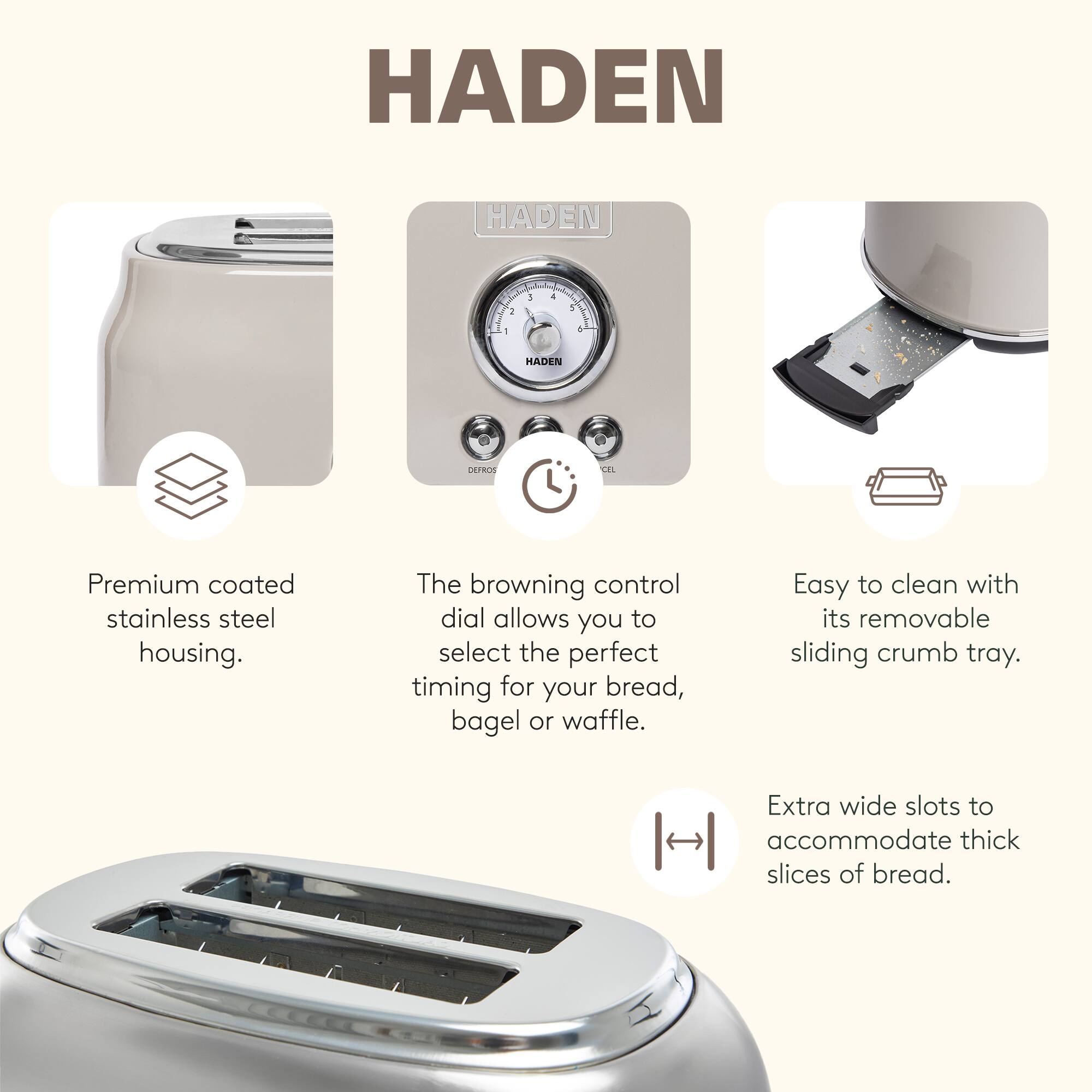 HADEN

Premium coated stainless steel housing.

The browning control dial allows you to select the perfect timing for your bread, bagel or waffle.

Easy to clean with its removable sliding crumb tray.

Extra wide slots to accommodate thick slices of bread.