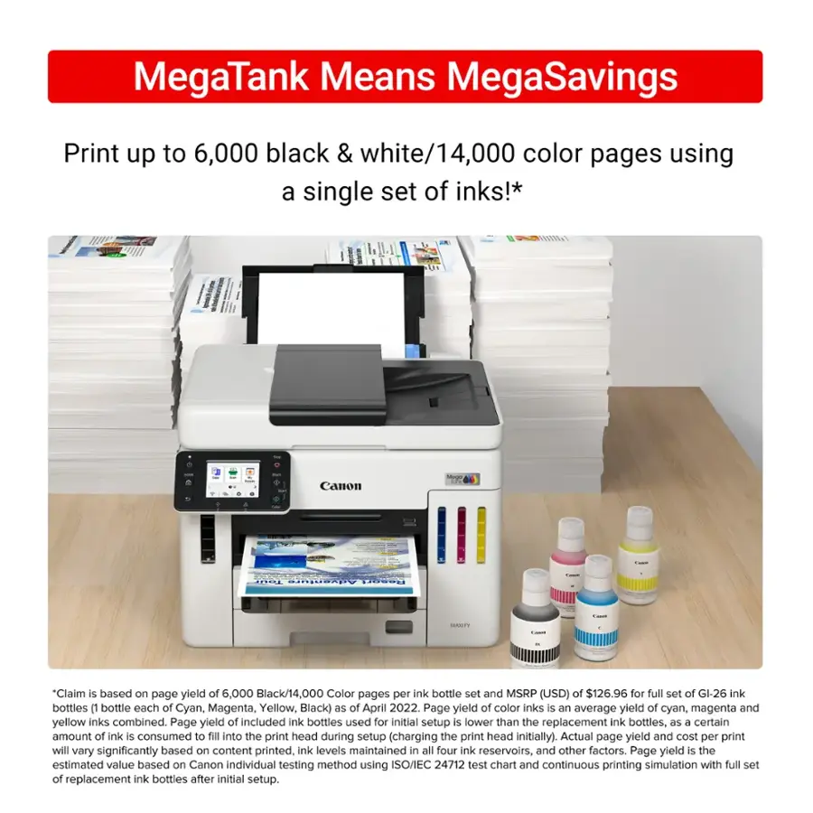 MegaTank Means MegaSavings Print up to 6,000 black & white/14,000 color pages using a single set of inks!* - - ee d Canon - ...... Adzentura CUSEL | ..... -  "Claim is based on page yield of 6,000 Black/14,000 Color pages per ink bottle set and MSRP (USD) of $126.96 for full set of GI-26 ink bottles (1 bottle each of Cyan, Magenta, Yellow, Black) ds of April 2022. Page yield of color inks is an average yield of cyan, magenta and yellow inks combined. Page yield of included ink bottles used for initial setup is lower than the replacement ink bottles, as a certain amount of ink is consumed to fill into the print head during setup (charging the print head initially). Actual page yield and cost per print will vary significantly based on content printed, ink levels maintained in all four ink reservoirs, and other factors. Page yield is the estimated value based on Canon individual testing method using ISO/EC 24712 test chart and continuous printing.