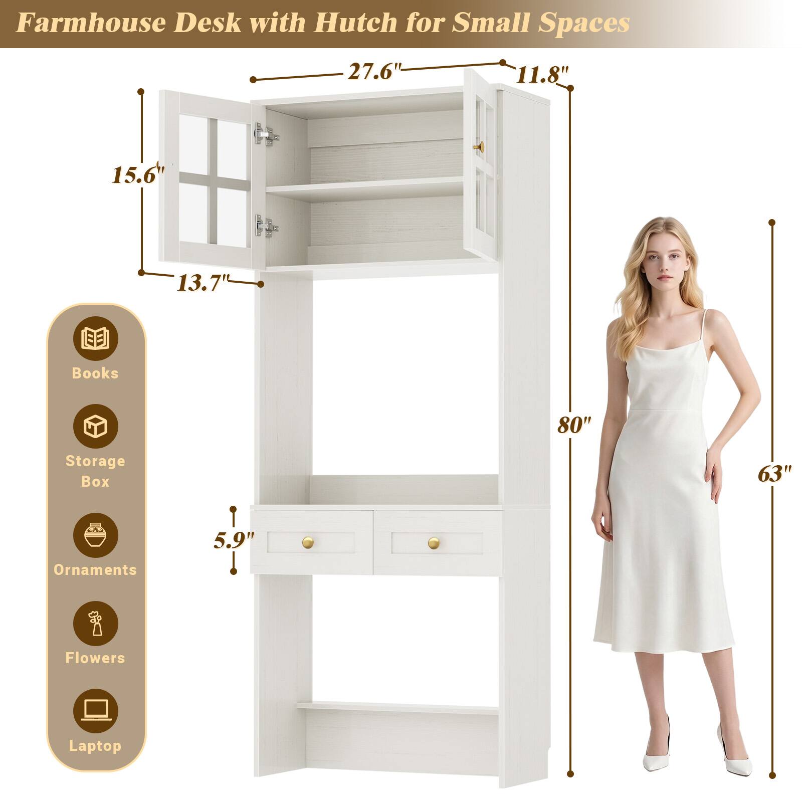 Farmhouse Desk with Hutch for Small Spaces

27.6"
11.8"
15.6"
13.7"
Books
80"
Storage Box
63"
5.9"
Ornaments
Flowers
Laptop