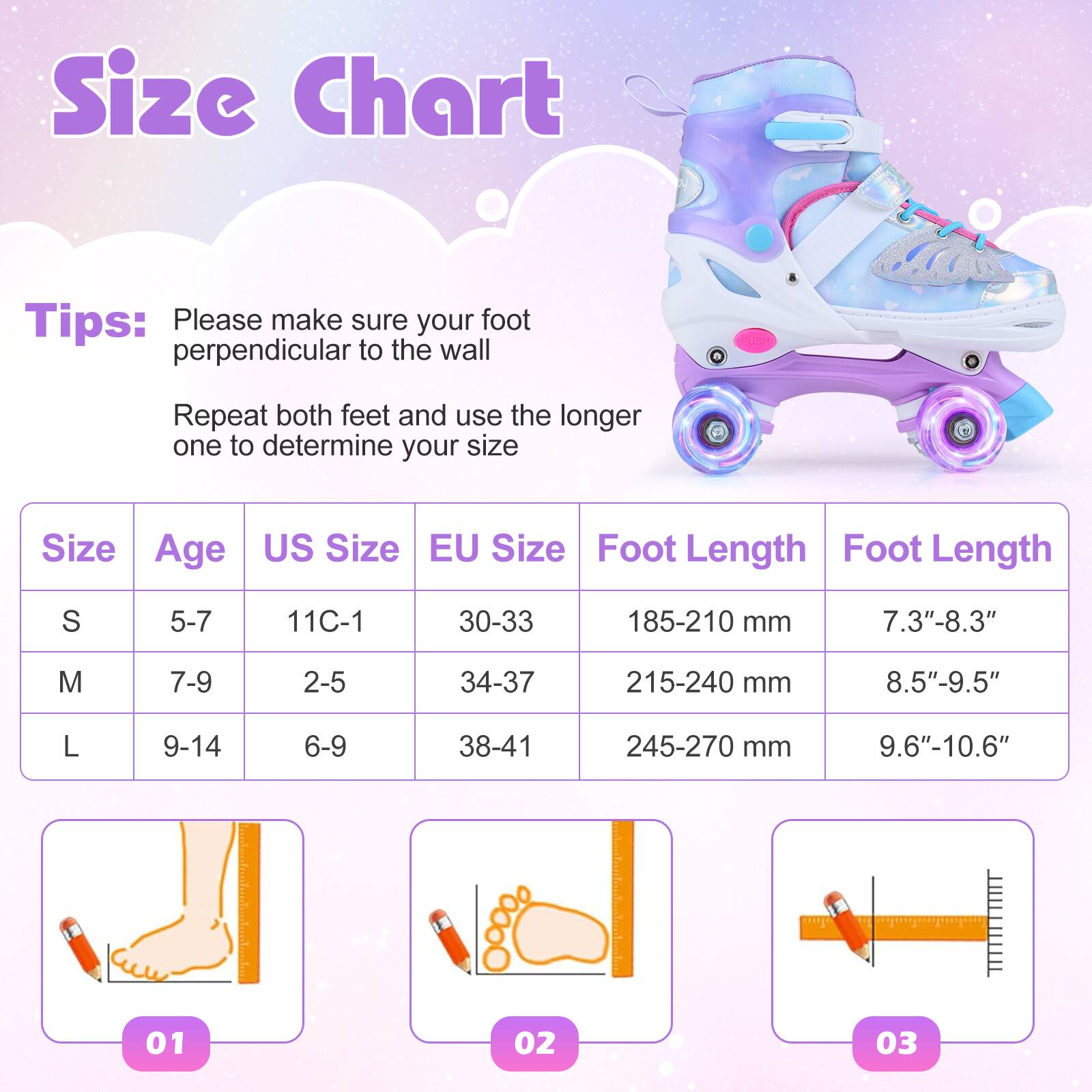 Size Chart

Tips:  
Please make sure your foot is perpendicular to the wall.  
Repeat both feet and use the longer one to determine your size.

| Size | Age  | US Size | EU Size | Foot Length | Foot Length |
|------|------|--------|--------|------------|------------|
| S    | 5-7  | 11C-1  | 30-33  | 185-210 mm  | 7.3"-8.3"   |
| M    | 7-9  | 2-5    | 34-37  | 215-240 mm  | 8.5"-9.5"   |
| L    | 9-14 | 6-9    | 38-41  | 245-270 mm  | 9.6"-10.6"  |

01  
02  
03
